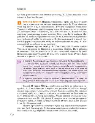 128
Розділ III
це було рівнозначно розірванню договору, Б.  Хмельницький став
вважати його недійсним.
3
Битва під Батогом. Поразка української армії під Берестечком
стала приводом для молдавського господаря В. Лупу відмови-
тися від союзу з  Б.  Хмельницьким. Гетьман направив свого сина
Тимоша з військом, щоб відновити союз. Оскільки це не відповіда-
ло інтере­сам Речі Посполитої, польний гетьман М.  Калиновський
вирішив перешкодити цьому походу. Біля гори Батіг поблизу Ла-
дижина на шляху українського війська М. Калиновський розташу-
вав укріплений табір із військами. Б.  Хмельницький у  доволі іро-
нічній формі запропонував йому не перешкоджати походу. М.  Ка-
линовський сприйняв це як виклик.
У середині травня 1652  р. Б.  Хмельницький зі своїм сином
Тимошем вирушив із Корсуня в  напрямку Батога. Його військо
складалося з  15  тис. козаків та 20  тис. татарської кінноти. В  армії
Калиновського налічувалося 35 тис. осіб, із яких лише 20 тис. були
вояками, а  решта  — слугами.
Із листа Б.  Хмельницького до польного гетьмана М.  Калиновського
…Не хочу таїти від вашої милості, що зухвалий мій син Тиміш зібрав
кілька тисяч війська для того, щоб змусити до шлюбу дочку молдавського
господаря. Застерігаю вас, ваша милість, аби ви відступили з  військом до
польського кордону і звільнили волоське порубіжжя, яке займаєте; син мій
за характером запальний і на вашій особі може зробити першу пробу свого
воєнного щастя.
?? 1.  Про що повідомляв польного гетьмана Б.  Хмельницький?  2.  Чому, на
вашу думку, М.  Калиновський вважав зміст листа образою його гідності?
Вранці 22  травня 1652  р., прибувши під Батіг та оцінивши си-
туацію, Б.  Хмельницький з’ясував, що розміри польського табору
значно перевищують кількість війська Калиновського. Він наказав
атакувати табір з усіх боків, оскільки у противника не було можли-
вості захищати весь табір одночасно. Атаки козаків і татар на табір
тривали впродовж 22—23 травня й завершилися повним розгромом
польської армії. У битві загинуло близько 10 тис. польських вояків
і  сам М.  Калиновський.
Звістка про загибель польської армії під Батогом приголомши-
ла уряд Речі Посполитої. Б. Хмельницький після здобутої перемоги
став вимагати від Варшави поновлення Зборівської угоди.
 