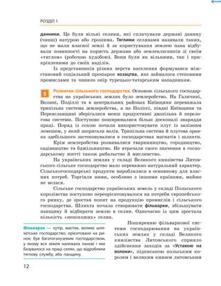 12
Розділ I
­данники. Це були вільні селяни, які сплачували державі данину
(чинш) натурою або грошима. Тяглими селянами називали таких,
що не мали власної землі й  за користування землею пана відбу-
вали повинності на користь держави або землевласників зі своїм
«тяглом» (робочою худобою). Вони були як вільними, так і  при-
кріпленими до своїх наділів.
Із представників різних верств населення формувався між-
становий соціальний прошарок козацтва, яке займалося степовими
промислами та чинило опір турецько-татарським нападникам.
3
Розвиток сільського господарства. Основою сільського господар­
ства на українських землях було землеробство. На Галичині,
Волині, Поділлі та в  центральних районах Київщини переважала
трипільна система землеробства, а  на Поліссі, півдні Київщини та
Переяславщині зберігалися менш продуктивні двопільна й  перело-
гова системи. Поступово поширювалися більш досконалі знаряддя
праці. Поряд із сохою почали використовувати плуг із залізним
­лемешем, у який запрягали волів. Трипільна система й плугова оран-
ка здебільшого застосовувалися в  господарствах магнатів і  шляхти.
Крім землеробства розвивалися тваринництво, городництво,
садівництво та бджільництво. Не втрачали свого значення в  госпо-
дарському житті також рибальство й  мисливство.
На українських землях у  складі Великого князівства Литов-
ського сільське господарство мало переважно натуральний ­характер.
Сільськогосподарські продукти вироблялися в  основному для влас-
них потреб. Торгівля ними, особливо з  іншими країнами, майже
не велася.
Сільське господарство українських земель у складі ­Польського
королівства поступово переорієнтовувалося на потреби європейсько-
го ринку, де зростав попит на продукцію промислів і  сільського
господарства. Шляхта почала створювати фільварки, збільшувати
панщину й  відбирати землю в  селян. Одночасно із цим зростала
кількість «непохожих» селян.
Поширенню фільваркової сис-
теми господарювання на україн-
ських землях у  складі Великого
князівства Литовського сприяло
здійснення заходів за «Уставою на
волоки», ­підписаною польським ко-
ролем і великим князем литовським
Фільварок  — хутір, маєток, велике шля­
хетське господарство, орієнтоване на ри­
нок; був багатогалузевим господарством,
у  якому вся земля належала панові і  яке
базувалося на праці селян, що відробляли
тяглову службу, або панщину.
 