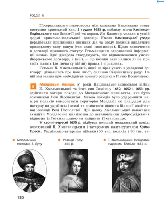 130
Розділ III
Посередником у переговорах між козаками й поляками знову
виступив кримський хан. 5  грудня 1653  р. поблизу міста Кам’янця-
Подільського хан Іслам-Гірей та король Ян Казимир уклали в усній
формі кримсько-польський договір. Умови Кам’янецької угоди
­передбачали припинення воєнних дій та згоду поляків виплатити
кримському хану викуп (так звані «поминки»). Щодо визначення
в  договорі правового статусу Гетьманщини однозначної інформа-
ції немає. Одні джерела стверджують, що відновлювалися умови
Зборівського договору, а  інші,— що козаки залишалися лише при
своїх давніх (до початку війни) правах і  привілеях.
Гетьман Б. Хмельницький, який не брав участі в укладенні до-
говору, дізнавшись про його зміст, скликав Старшинську раду. На
ній він заявив про необхідність повного розриву з Річчю ­Посполитою.
5
Молдавські походи. У  роки Національно-визвольної війни
Б.  Хмельницький та його син Тиміш у  1650, 1652  і 1653  рр.
здійснили чотири походи до Молдавського князівства, яке було
­союзником Речі Посполитої. Метою походів було ударемнити на-
міри поляків використати територію Молдавії як плацдарм для
­наступу на українські землі та домогтися якомога більшої політич-
ної ізоляції Речі Посполитої. При цьому Хмельницький намагався
схилити Молдавське князівство до встановлення добросусідських
відносин із Гетьманщиною та зміцнити її становище.
У серпні-вересні 1650  р. відбувся перший молдавський похід,
очолюваний Б.  Хмельницьким і  татарським калга-султаном Крим-
Гіреєм. Українсько-татарське військо (60  тис. козаків і  30  тис. та-
„„ Молдавський
господар В. Лупу
„„ Розанда Лупу.
1653  р.
„„ Т.  Хмельницький. Невідомий
художник. Близько 1653  р.
 