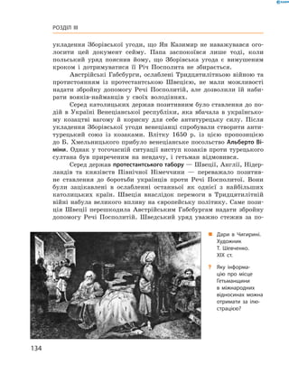 134
Розділ III
укладення Зборівської угоди, що Ян Казимир не наважувався ого-
лосити цей документ сейму. Папа заспокоївся лише тоді, коли
польський уряд пояснив йому, що Зборівська угода є  вимушеним
кроком і  дотримуватися її Річ Посполита не збирається.
Австрійські Габсбурги, ослаблені Тридцятилітньою війною та
протистоянням із протестантською Швецією, не мали можливості
надати збройну допомогу Речі Посполитій, але дозволили їй наби-
рати вояків-найманців у  своїх володіннях.
Серед католицьких держав позитивним було ставлення до по-
дій в  Україні Венеціанської республіки, яка вбачала в  українсько-
му козацтві вагому й  корисну для себе антитурецьку силу. Після
укладення Зборівської угоди венеціанці спробували створити анти-
турецький союз із козаками. Влітку 1650  р. із цією пропозицією
до Б. Хмельницького прибуло венеціанське посольство Альберто Ві-
міни. Однак у  тогочасній ситуації виступ козаків проти турецького
султана був приреченим на невдачу, і  гетьман відмовився.
Серед держав протестантського табору — Швеції, Англії, Нідер-
ландів та князівств Північної Німеччини  — переважало позитив-
не ставлення до боротьби українців проти Речі Посполитої. Вони
були зацікавлені в  ослабленні останньої як однієї з  найбільших
католицьких країн. Швеція внаслідок перемоги в  Тридцятилітній
вій­ні набула великого впливу на європейську політику. Саме пози-
ція Швеції перешкодила Австрійським Габсбургам надати збройну
допомогу Речі Посполитій. Шведський уряд уважно стежив за по-
„„ Дари в  Чигирині.
Художник
Т.  Шевченко.
XIX  ст.
?? Яку інформа­
цію про місце
Гетьманщини
в  міжнародних
відносинах можна
отримати за ілю­
страцією?
 