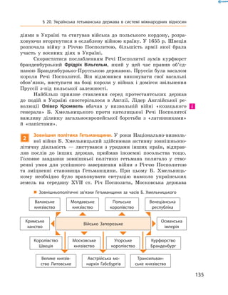 135
§ 20. Українська гетьманська держава в  системі міжнародних відносин
діями в  Україні та стягував війська до польського кордону, розра-
ховуючи вторгнутися в ослаблену війною країну. У 1655 р. Швеція
розпочала війну з  Річчю Посполитою, більшість армії якої брала
участь у  воєнних діях в  Україні.
Скористатися послабленням Речі Посполитої зумів курфюрст
бранденбурзький Фрідріх Вільгельм, який у  цей час правив об’єд­
наною Бранденбурзько-Прусською державою. Пруссія була васалом
короля Речі Посполитої. Він відмовився виконувати свої васальні
обов’язки, виступати на боці короля у  війнах і  домігся звільнення
Пруссії з-під польської залежності.
Найбільш приязне ставлення серед протестантських держав
до подій в  Україні спостерігалося в  Англії. Лідер Англійської ре-
волюції Олівер Кромвель вбачав у  визвольній війні «козацького
генерала» Б.  Хмельницького проти католицької Речі Посполитої
важливу ділянку загальноєвропейської боротьби з  «латинниками»
й  «папістами».
2
Зовнішня політика Гетьманщини. У  роки Національно-визволь-
ної війни Б. Хмельницький здійснював активну зовнішньопо-
літичну діяльність  — листувався з  урядами інших країн, відправ-
ляв послів до інших держав, приймав іноземні посольства тощо.
Головне завдання зовнішньої політики гетьмана полягало у  ство-
ренні умов для успішного завершення війни з  Річчю Посполитою
та зміцненні становища Гетьманщини. При цьому Б.  Хмельниць-
кому необхідно було враховувати ситуацію навколо українських
земель на середину XVII  ст. Річ Посполита, Московська держава
„„ Зовнішньополітичні зв’язки Гетьманщини за часів Б.  Хмельницького
Валахське
князівство
Молдавське
князівство
Польське
королівство
Венеціанська
республіка
Кримське
ханство
Військо Запорозьке
Осман­ська
імперія
Королівство
Швеція
Московське
князівство
Угорське
королівство
Курфюрство
Бранденбург
Велике князів­
ство Литовське
Австрійська мо­
нархія Габсбургів
Трансильван­
ське князівство
 