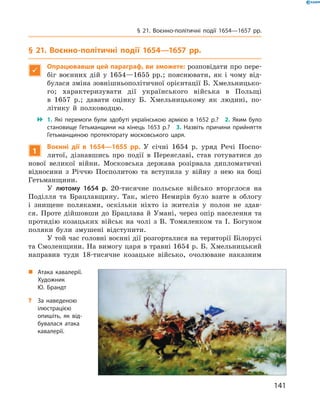 141
§ 21. Воєнно-політичні події 1654—1657  рр.
§ 21. Воєнно-політичні події 1654—1657  рр.

Опрацювавши цей параграф, ви зможете: розповідати про пере-
біг воєнних дій у  1654—1655  рр.; пояснювати, як і  чому від-
булася зміна зовнішньополітичної орієнтації Б. Хмельницько-
го; характеризувати дії українського війська в  Польщі
в  1657  р.; давати оцінку Б.  Хмельницькому як людині, по-
літику й  полководцю.
 1.  Які перемоги були здобуті українською армією в  1652  р.?  2.  Яким було
становище Гетьманщини на кінець 1653  р.?  3.  Назвіть причини прийняття
Гетьманщиною протекторату московського царя.
1
Воєнні дії в  1654—1655  рр. У  січні 1654  р. уряд Речі Поспо-
литої, дізнавшись про події в  Переяславі, став готуватися до
нової великої війни. Московська держава розірвала дипломатичні
відносини з  Річчю Посполитою та вступила у  війну з  нею на боці
Гетьманщини.
У лютому 1654  р. 20-тисячне польське військо вторглося на
Поділля та Брацлавщину. Так, місто Немирів було взяте в  облогу
і  знищене поляками, оскільки ніхто із  жителів у  полон не здав-
ся. Проте дійшовши до Брацлава й  Умані, через опір населення та
протидію козацьких військ на чолі з  В.  Томиленком та І.  Богуном
поляки були змушені відступити.
У той час головні воєнні дії розгорталися на території Білорусі
та Смоленщини. На вимогу царя в травні 1654 р. Б. Хмельницький
направив туди 18-тисячне козацьке військо, очолюване наказним
„„ Атака кавалерії.
Художник
Ю. Брандт
?? За наведеною
ілюстрацією
опишіть, як від­
бувалася атака
кавалерії.
 