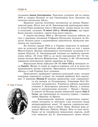 142
Розділ III
гетьманом Іваном Золотаренком. Унаслідок успішних дій на кінець
1654  р. південь Білорусі та всю Смоленщину було звільнено від
польсько-литовських військ.
Кримське ханство негативно поставилося до ­рішень Переяс-
лавської ради. Після того як Б.  Хмельницький проігнорував вимо-
гу Іслам-Гірея розірвати ­союз із Московією, татари пішли на союз
із  поляками, уклавши 10  липня 1654  р. «Вічний договір», що перед-
бачав взаємну допомогу «проти будь-якого ворога».
У жовтні-листопаді 1654  р. 30-тисячне польське військо на
чолі з  коронним гетьманом Стефаном Потоцьким вступило на По-
ділля. Поляки діяли з  надзвичайною жорстокістю, безжально зни-
щуючи все населення.
На початку грудня 1654  р. в  Україну вторглося та приєдна-
лося до польської армії 20-тисячне військо татар на чолі з  ханом
Менглі-Гіреєм. Болісно переживаючи спустошення поляками й  та-
тарами Поділля, Б.  Хмельницький очікував на прибуття москов-
ських військ. 13  січня 1655  р. до нього приєдналися 10—12  тис.
вояків воєводи Василія Шереметьєва. Гетьман із 40—42-тисячною
українсько-московською армією прямував до Умані.
Вирішальна битва відбулася 19—21 січня 1655 р. неподалік се-
ла Охматів. Жодна зі сторін не здобула ­переваги, але й не мала сил
продовжувати воєнну кампанію. Просування польсько-татарського
війська в  глиб України було зупинено.
Намагаючись зруйнувати кримсько-польський союз, гетьман
повідомив турецького султана, що згодний прийняти його протек-
цію. У  відповідь Мехмед IV наказав кримському хану утримувати-
ся від нападів на Гетьманщину. Становище Речі По-
сполитої ускладнилося. Українські війська наказного
гетьмана І.  Золотаренка захопили Мінськ, а  пізніше
разом із московськими полками  — Вільно і  Гродно.
Із півночі на Польщу рушив шведський король Карл X
Густав, що претендував на польську корону, і  швидко
здобув Варшаву та Краків.
Хмельницький вирішив скористатися сприят-
ливою ситуацією та звільнити з-під польської влади
західноукраїнські землі. 19  вересня українсько-мос-
ковська армія взяла в  облогу Львів. Пізніше вона за-
хопила Ярослав, Люблін, Яворів, Янів та інші міста.
Однак це не сподобалося шведському королю, який
став вимагати від Б.  Хмельницького зняти облогу
„„ Карл Х Густав
 
