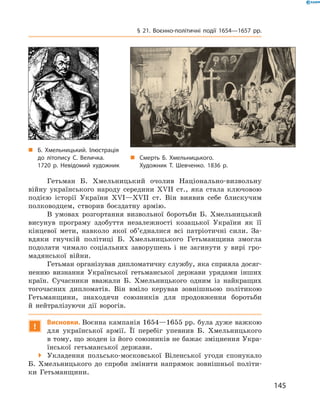 145
§ 21. Воєнно-політичні події 1654—1657  рр.
Гетьман Б.  Хмельницький очолив Національно-визвольну
­війну українського народу середини XVII  ст., яка стала ключовою
подією історії України XVI—XVII  ст. Він виявив себе блискучим
полководцем, створив боєздатну армію.
В умовах розгортання визвольної боротьби Б.  Хмельницький
висунув програму здобуття незалежності козацької України як її
кінцевої мети, навколо якої об’єдналися всі патріотичні сили. За-
вдяки гнучкій політиці Б.  Хмельницького Гетьманщина змогла
подолати чимало соціальних заворушень і  не загинути у  вирі гро-
мадянської війни.
Гетьман організував дипломатичну службу, яка сприяла досяг-
ненню визнання Української гетьманської держави урядами інших
країн. Сучасники вважали Б.  Хмельницького одним із найкращих
тогочасних дипломатів. Він вміло керував зовнішньою політикою
Гетьманщини, знаходячи союзників для продовження боротьби
й  нейтралізуючи дії ворогів.
!
Висновки. Воєнна кампанія 1654—1655 рр. була дуже важкою
для української армії. Її перебіг упевнив Б.  Хмельницького
в тому, що жоден із його союзників не бажає зміцнення Укра-
їнської гетьманської держави.
 Укладення польсько-московської Віленської угоди спонукало
Б.  Хмельницького до спроби змінити напрямок зовнішньої політи-
ки Гетьманщини.
„„ Б. Хмельницький. Ілюс­трація
до літопису С.  Величка.
1720 р. Невідомий художник
„„ Смерть Б.  Хмельницького.
Художник Т.  Шевченко. 1836  р.
 