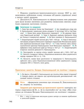 146
Розділ III
 Поразка українсько-трансильванського походу 1657  р. уне-
можливила здійснення плану гетьмана об’єднати українські землі
в  межах однієї держави.
 Діяльність Б. Хмельницького та сформульована ним державна
ідея мали велике значення для розвитку визвольних змагань укра-
їнців упродовж наступних століть.
?
	 Запитання та завдання
ŠŠ
1.  Яким був результат битви під Охматовом?  2.  Що передбачала угода між
Б. Хмельницьким і кримським ханом, укладена 12 листопада 1655 р. під Озер-
ною?  3.  Якими були умови Віленського перемир’я?  4.  Які держави підпи-
сали Раднотський договір?  5.  Чому А.  Жданович вирішив припинити похід
до Польщі й  повернутися додому?  6.  Де було поховано Б.  Хмельницького?
ŽŽ 7. Охарактеризуйте перебіг воєнних дій у 1654—1655 рр.  8. Чому Б. Хмельниць-
кий вважав укладення Віленського перемир’я порушенням Московською держа-
вою українсько-московської угоди 1654  р.?  9.  У  чому полягала зміна зовніш-
ньополітичної орієнтації Хмельницького після Віленського перемир’я?  10.  Як
відбувався похід української армії до Польщі в  1657  р.?  11.  Охарактеризуйте
історичне значення діяльності Б. Хмельницького.
 12.  Прослідкуйте за картою атласу перебіг воєнних дій у  1654—1657  рр.
13. Закінчіть складання таблиці «Національно-визвольна війна українського
народу середини XVII  ст.» (с. 110).
 14.  Визначте, якими були досягнення та прорахунки Б.  Хмельницького,
здійснені ним у  роки Національно-визвольної війни українського народу
середини XVII  ст. Поясніть свою думку.
Практичне заняття. Богдан Хмельницький як політик і  людина
 1. Які факти з біографії Б. Хмельницького до початку війни відомі історикам?
2.  Наведіть факти, що свідчать про організаторський, дипломатичний і  вій-
ськовий таланти гетьмана.

Мета:	 сформувати уявлення про гетьмана Б. Хмельницького
як людину та політика.
Завдання для підготовки до практичного заняття: повторіть ма-
теріал підручника (§ 21, п. 4) та підготуйте есе*
на тему «Моє став-
лення до гетьмана Богдана Хмельницького як політика і людини».
*	 Есе — твір із коротким викладом думок автора за певною проблемою
в  довільній формі.
 