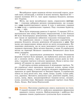 14
Розділ I
Магдебурзьке право надавали містам польський король, вели-
кий князь литовський, а пізніше й великі магнати. Протягом XV —
першої половини XVI  ст. таке право отримала більшість знач­них
міст України.
Міста, що мали магдебурзьке право, управлялися магістра-
том  — становим виборним органом самоврядування, що складав-
ся з  ради (адміністративного органу й  суду в  цивільних справах)
та лави (суду в  кримінальних справах). Раду очолював бурмістр,
а  лаву  — війт.
Міста були осередками ремесла й торгівлі. У середині XVI ст.
налічувалося вже понад 130  різних спеціальностей, із них близько
80  були безпосередньо ремісничими. Водночас більшість жителів
міст також не припиняли займатися сільським господарством.
На українських землях у  складі Польського королівства пе-
реважна більшість міських ремісників об’єднувалися в  цехи. При
цьому для православних міщан доступ до цехів ускладнювався. По-
зацехових ремісників, що не мали можливості вступити до цехів,
називали партачами. Цехи всіляко боролися з ними. В українських
містах на території Великого князівства Литовського цехи були
менш поширені.
У XVI  ст. продовжувала розвиватися торгівля. Основними
формами торгівлі були ярмарки, що відбувалися декілька разів на
рік у  великих містах, торги, які проходили кілька разів на тиж-
день, і щоденна торгівля в міських крамницях. Купці в містах ство-
рювали об’єднання на зразок ремісничих цехів.
У цей період активно розвивалася й міжнародна торгівля. Че-
рез українські землі проходили торговельні шляхи, якими східні
й  московські товари, а  також продукти місцевого виробництва від-
правляли до країн Центральної та Західної Європи. З  українських
земель на захід везли віск, мед, зерно, шкіру, худобу, солону рибу,
сіль, деревину. Натомість завозилися одяг, ремісничі вироби, вина,
залізо, папір, зброя, західноєвропейські тканини (атлас, оксамит,
сукно, полотно) тощо. Центрами міжнародної торгівлі стали Київ,
Львів, Луцьк, Кам’янець-Подільський.
!
Висновки. Населення українських земель поділялося на стани.
У першій половині XVI ст. відбулося завершення оформлення
правового статусу шляхти. Найчисленнішим і  найбільш без-
правним станом українського суспільства було селянство.
 