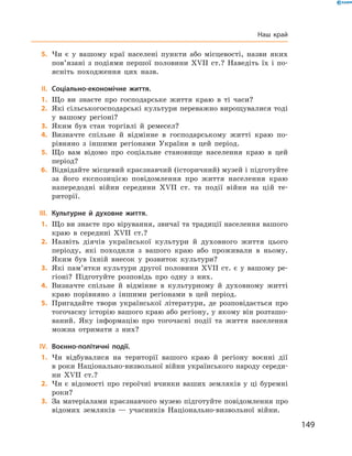 149
	5.	Чи є  у вашому краї населені пункти або місцевості, назви яких
пов’язані з  подіями першої половини XVII  ст.? Наведіть їх і  по-
ясніть походження цих назв.
	II.	Соціально-економічне життя.
	1.	Що ви знаєте про господарське життя краю в  ті часи?
	2.	Які сільськогосподарські культури переважно вирощувалися тоді
у  вашому регіоні?
	3.	Яким був стан торгівлі й  ремесел?
	4.	Визначте спільне й  відмінне в  господарському житті краю по-
рівняно з  іншими регіонами України в  цей період.
	5.	Що вам відомо про соціальне становище населення краю в  цей
період?
	6.	Відвідайте місцевий краєзнавчий (історичний) музей і підготуйте
за його експозицією повідомлення про життя населення краю
напередодні війни середини XVII  ст. та події війни на цій те-
риторії.
	III.	 Культурне й  духовне життя.
	1.	Що ви знаєте про вірування, звичаї та традиції населення вашого
краю в  середині XVII  ст.?
	2.	Назвіть діячів української культури й  духовного життя цього
періоду, які походили з  вашого краю або проживали в  ньому.
Яким був їхній внесок у  розвиток культури?
	3.	Які пам’ятки культури другої половини XVII  ст. є  у вашому ре-
гіоні? Підготуйте розповідь про одну з  них.
	4.	Визначте спільне й  відмінне в  культурному й  духовному житті
краю порівняно з  іншими регіонами в  цей період.
	5.	Пригадайте твори української літератури, де розповідається про
тогочасну історію вашого краю або регіону, у якому він розташо-
ваний. Яку інформацію про тогочасні події та життя населення
можна отримати з  них?
	IV.	 Воєнно-політичні події.
	1.	Чи відбувалися на території вашого краю й  регіону воєнні дії
в роки Національно-визвольної війни українського народу середи­
ни XVII  ст.?
	2.	Чи є  відомості про героїчні вчинки ваших земляків у  ці буремні
роки?
	3.	За матеріалами краєзнавчого музею підготуйте повідомлення про
відомих земляків  — учасників Національно-визвольної війни.
Наш край
 