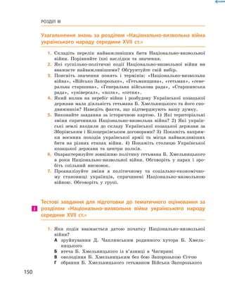 150
Розділ III
Узагальнення знань за розділом «Національно-визвольна війна
українського народу середини XVII  ст.»
	1.	Складіть перелік найважливіших битв Національно-визвольної
війни. Порівняйте їхні наслідки та значення.
	2.	Які суспільно-політичні події Національно-визвольної війни ви
вважаєте найважливішими? Обґрунтуйте свій вибір.
	3.	Поясніть значення понять і  термінів: «Національно-визвольна
вій­на», «Військо Запорозьке», «Гетьманщина», «гетьман», «гене-
ральна старшина», «Генеральна військова рада», «Старшинська
рада», «універсал», «полк», «сотня».
	4.	Який вплив на перебіг війни і  розбудову Української козацької
держави мала діяльність гетьмана Б. Хмельницького та його спо-
движників? Наведіть факти, що підтверджують вашу думку.
	5.	Виконайте завдання за історичною картою. 1)  Які територіальні
зміни спричинила Національно-визвольна війна? 2)  Які україн-
ські землі входили до складу Української козацької держави за
Зборівським і Білоцерківським договорами? 3)  Покажіть напрям-
ки воєнних походів української армії та місця найважливіших
битв на різних етапах війни. 4)  Покажіть столицю Української
козацької держави та центри полків.
	6.	Охарактеризуйте зовнішню політику гетьмана Б. Хмельницького
в  роки Національно-визвольної війни. Обговоріть у парах і зро-
біть спільний висновок.
	7.	Проаналізуйте зміни в  політичному та соціально-економічно-
му становищі українців, спричинені Національно-визвольною
­війною. Обговоріть у групі.
Тестові завдання для підготовки до тематичного оцінювання за
розділом «Національно-визвольна війна українського народу
середини XVII  ст.»
	1.	Яка подія вважається датою початку Національно-визвольної
­вій­ни?
А	 зруйнування Д.  Чаплинським родинного хутора Б.  Хмель-
ницького
Б	 втеча Б.  Хмельницького із  в’язниці в  Чигирині
В	 оволодіння Б.  Хмельницьким без бою Запорозькою Січчю
Г	 обрання Б.  Хмельницького гетьманом Війська Запорозького
 