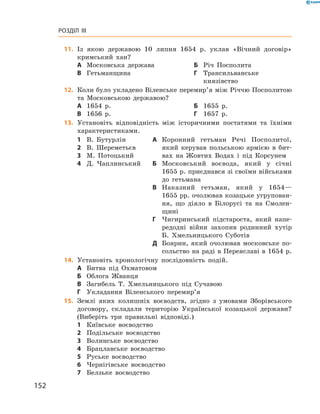 152
Розділ III
	11.	 Із якою державою 10  липня 1654  р. уклав «Вічний договір»
кримський хан?
А	 Московська держава	Б	 Річ Посполита
В	 Гетьманщина	Г	Трансильванське
князівство
	12.	 Коли було укладено Віленське перемир’я між Річчю Посполитою
та Московською державою?
А	 1654  р.	Б	 1655  р.
В	 1656  р.	Г	 1657  р.
13.	 Установіть відповідність між історичними постатями та їхніми
характеристиками.
1	 В.  Бутурлін
2	 В.  Шереметьєв
3	 М.  Потоцький
4	 Д.  Чаплинський
А	 Коронний гетьман Речі Посполитої,
який керував польською армією в  бит-
вах на Жовтих Водах і  під Корсунем
Б	 Московський воєвода, який у  січні
1655 р. приєднався зі своїми військами
до гетьмана
В	 Наказний гетьман, який у  1654—
1655 рр. очолював козацьке угрупован-
ня, що діяло в  Білорусі та на Смолен-
щині
Г	 Чигиринський підстароста, який напе-
редодні війни захопив родинний хутір
Б.  Хмельницького Суботів
Д	 Боярин, який очолював московське по-
сольство на раді в Переяславі в 1654 р.
14.	 Установіть хронологічну послідовність подій.
А	 Битва під Охматовом
Б	 Облога Жванця
В	 Загибель Т.  Хмельницького під Сучавою
Г	 Укладання Віленського перемир’я
15.	 Землі яких колишніх воєводств, згідно з  умовами Зборівського
договору, складали територію Української козацької держави?
(Виберіть три правильні відповіді.)
1	 Київське воєводство
2	 Подільське воєводство
3	 Волинське воєводство
4	 Брацлавське воєводство
5	 Руське воєводство
6	 Чернігівське воєводство
7	 Белзьке воєводство
 