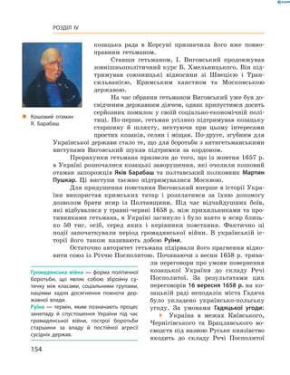 154
Розділ IV
козацька рада в  Корсуні призначила його вже повно-
правним гетьманом.
Ставши гетьманом, І.  Виговський продовжував
­зовнішньополітичний курс Б. Хмельницького. Він під-
тримував союзницькі відносини зі Швецією і  Тран-
сильванією, Кримським ханством та Московською
державою.
На час обрання гетьманом Виговський уже був до-
свідченим державним діячем, однак припустився досить
серйозних помилок у своїй соціально-економічній полі-
тиці. По-перше, гетьман усіляко підтримував козацьку
старшину й  шляхту, нехтуючи при цьому інтересами
простих козаків, селян і міщан. По-друге, згубним для
Української держави стало те, що для боротьби з антигетьманськими
виступами Виговський шукав підтримки за кордоном.
Прорахунки гетьмана призвели до того, що із жовт­ня 1657 р.
в Україні розпочалися козацькі заворушення, які очолили кошовий
отаман запорожців Яків Барабаш та полтавський полковник Мартин
Пушкар. Ці виступи таємно підтримувалися Москвою.
Для придушення повстання Виговський вперше в історії Укра-
їни використав кримських татар і  розплатився за їхню допомогу
дозволом брати ясир із Полтавщини. Під час відчайдушних боїв,
які відбувалися у травні-червні 1658 р. між прихильниками та про-
тивниками гетьмана, в Україні загинуло і було взято в ясир близь-
ко 50  тис. осіб, серед яких і  керівники повстання. Фактично ці
події ­започаткували період громадянської війни. В  українській іс-
торії його також називають добою Руїни.
Остаточно авторитет гетьмана підірвали його прагнення відно-
вити союз із Річчю Посполитою. Починаючи з весни 1658 р. трива-
ли переговори про умови ­повернення
козацької України до складу ­Речі
Посполитої. За результатами цих
переговорів 16 вересня 1658 р. на ко-
зацькій раді неподалік міста Гадяча
було укладено українсько-польську
угоду. За умовами Гадяцької угоди:
 Україна в  межах Київського,
Чернігівського та Брацлавського во-
єводств під назвою Руське князівство
входить до складу Речі Посполитої
Громадянська війна  — форма політичної
боротьби, що являє собою збройну су­
тичку між класами, соціальними групами,
націями задля досягнення повноти дер­
жавної влади.
Руїна  — термін, яким позначають процес
занепаду й  спустошення України під час
громадянської війни, гострої боротьби
старшини за владу й  постійної агресії
сусідніх держав.
„„ Кошовий отаман
Я. Барабаш
 