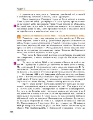 156
Розділ IV
 дозволялося заснувати в  Руському князівстві дві академії
й  необмежену кількість гімназій, шкіл і  друкарень.
Проте положення Гадяцької угоди не були втілені в  життя.
Хоча польський сейм і  ратифікував її (крім пункту про скасуван-
ня церковної унії), виконувати умови угоди поляки не збиралися.
Гадяцькі пункти при всіх їх позитивних моментах спізнилися що-
найменше років на сто. Після тривалої боротьби з поляками, вони
не сприймалися в українському суспільстві.
2
Українсько-московська війна 1658—1659 рр. Конотопська битва.
Гадяцька угода стала приводом для відкритої агресії Москов-
ської держави. Восени 1658 р. розпочалася українсько-московська
війна. Скориставшись існуючими в Україні суперечностями, ­Москва
закликала український народ не підкорятися гетьману. Московська
армія на чолі з  воєводою Г.  Ромодановським силою схиляла насе-
лення до підданства московському царю. Частина лівобережних
козацьких полків перейшла на бік царя.
Тим часом І.  Виговський розіслав європейським правителям
лист-звернення, у якому повідомив про розрив із Москвою та його
причини.
На початку квітня 1659  р. московське військо на чолі з  кня-
зем О.  Трубецьким підійшло до Конотопа та взяло його в  облогу.
Місто захищали 4 тис. козаків на чолі з наказним гетьманом Г. Гу-
ляницьким. Героїчна оборона дала змогу І. Виговському зібрати си-
ли і разом із поляками й татарами рушити на допомогу обложеним.
8—9 липня 1659 р. під Конотопом відбулася вирішальна битва,
у якій І. Виговський завдав нищівної поразки 100-тисячній москов-
ській армії. У  битві поліг цвіт московської кінноти, переляканий
цар навіть залишив Москву, боячись походу козаків на місто.
Проте через гостру внутрішньополітичну ситуацію скорис-
татися результатами перемоги гетьман не зміг. Рух проти влади
І.  Виговського охопив Лівобережжя й  частково Правобережжя.
До того ж  на Україну знову посунули московські війська. У  цей
час гетьмана зі своїм військом залишив кримський хан, оскільки
вінницький полковник І.  Сірко разом із запорожцями здійснив
військовий похід на Акерман. Незадоволена політикою Виговсько-
го козацька старшина на чолі з  І.  Богуном об’єдналася навколо
Ю.  Хмельницького й  висунула його на гетьманство. 21  вересня
1659  р. відбулася козацька рада, на якій новим гетьманом було
обрано Юрія Хмельницького. І.  Виговський врятувався втечею до
 