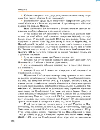 158
Розділ IV
 Київська митрополія підпорядковувалася московському патрі-
арху (цю статтю пізніше було скасовано);
 українському уряду було заборонено підтримувати диплома-
тичні відносини з  іншими державами й  організовувати військові
походи без дозволу Москви.
Нові обмеження, що містилися у Переяславських статтях ви-
кликали глибоке обурення в  більшості козаків.
У той самий час Річ Посполита та Московська держава готу-
валися до нової війни, щоб остаточно завершити боротьбу за укра-
їнські землі. У  воєнній кампанії 1660  р., вирішальна битва якої
відбулася в  районі міста Чуднова (тому її назвали Чуднівська), на
Правобережній Україні польсько-татарська армія завдала поразки
українсько-московській. Політичним наслідком цього став перехід
Ю.  Хмельницького на бік поляків і  підписання Слободищенського
трактату 1660 р. Його було укладено на основі Гадяцької угоди, але
з  деякими змінами:
 було вилучено статтю про Руське князівство;
 гетьман був зобов’язаний надавати військову допомогу Речі
Посполитій у  її війнах з  іншими державами;
 підтверджувалася заборона гетьману вести самостійну зовніш-
ню політику;
 польській шляхті й  магнатам поверталися всі маєтності на
українських землях.
Підписання Слободищенського трактату призвело до політично-
го розколу українського суспільства. Якщо на Правобережжі козаць-
ка рада, що відбулася восени 1660  р. в  Корсуні, схвалила його, то
козаки деяких лівобережних полків відмовилися підтримати трактат
й обрали своїм наказним гетьманом переяславського полковника Яки-
ма Сомка. Ю. Хмельницький за допомогою татар спробував відновити
свою владу на Лівобережжі й  усунути від влади Сомка. Проте це
лише погіршило ситуацію: у травні 1661 р. майже все Лівобережжя
визнало владу Москви. Наприкінці 1662  р., зневірившись у  можли-
вості об’єднати під своєю булавою всю Україну, Ю.  Хмельницький
зрікся гетьманства й  постригся в  ченці під ім’ям Гедеона.
У цей час остаточно склався поділ території України на Пра-
вобережну, яка визнавала польську владу, і Лівобережну, ­підвладну
Московській державі. В обох частинах козацької держави в 1663 р.
було встановлено окремі гетьманати: на Правобережжі в  січні
1663  р. козацька рада в  Чигирині обрала гетьманом Павла Тетерю
(1663—1665  рр.), на Лівобережжі після короткого гетьманування
 