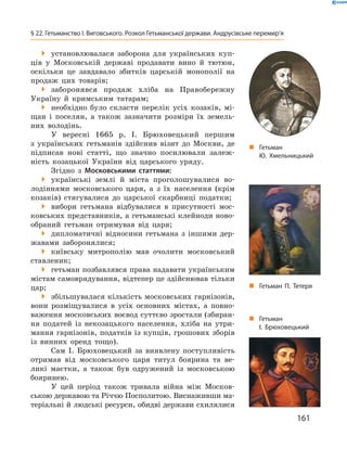 161
§ 22. Гетьманство І. Виговського. Розкол Гетьманської держави. Андрусівське перемир’я
 установлювалася заборона для українських куп-
ців у  Московській державі продавати вино й  тютюн,
оскільки це завдавало збитків царській монополії на
продаж цих товарів;
 заборонявся продаж хліба на Правобережну
Україну й  кримським татарам;
 необхідно було скласти перелік усіх козаків, мі-
щан і  поселян, а  також зазначити розміри їх земель-
них володінь.
У вересні 1665  р. І.  Брюховецький першим
з  українських гетьманів здійснив візит до Москви, де
підписав нові статті, що значно посилювали залеж-
ність козацької України від царського уряду.
Згідно з  Московськими статтями:
 українські землі й  міста проголошувалися во-
лодіннями московського царя, а  з їх населення (крім
козаків) стягувалися до царської скарбниці податки;
 вибори гетьмана відбувалися в  присутності мос-
ковських представників, а гетьманські клейноди ново-
обраний гетьман отримував від царя;
 дипломатичні відносини гетьмана з  іншими дер-
жавами ­заборонялися;
 київську митрополію мав очолити московський
ставленик;
 гетьман позбавлявся права надавати українським
містам самоврядування, відтепер це здійснював тільки
цар;
 збільшувалася кількість московських гарнізонів,
вони розміщувалися в  усіх основних містах, а  повно-
важення московських воєвод суттєво зростали (збиран-
ня податей із некозацького населення, хліба на утри-
мання гарнізонів, податків із купців, грошових зборів
із винних оренд тощо).
Сам І.  Брюховецький за виявлену поступливість
отримав від московського царя титул боярина та ве-
ликі маєтки, а також був одружений із московською
бояринею.
У цей період також тривала війна між Москов-
ською державою та Річчю Посполитою. Виснаживши ма-
теріальні й людські ресурси, обидві держави ­схилялися
„„ Гетьман
Ю. Хмельницький
„„ Гетьман
І.  Брюховецький
„„ Гетьман П.  Тетеря
 