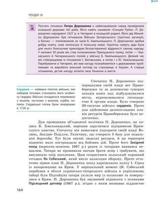 164
Розділ IV
 Постать гетьмана Петра Дорошенка є  найяскравішою серед провідників
козацької держави тієї доби. Його навіть називали «Сонцем Руїни». П.  До­
рошенко народився 1627 р. в Чигирині в козацькій родині. Його дід Михай­
ло Дорошенко був гетьманом Війська Запорозького (трагічно загинув),
а  батько  — полковником за часів Б.  Хмельницького. П.  Дорошенко здобув
добру освіту, знав латинську й  польську мови. Героїчна смерть діда була
для нього блискучим прикладом беззастережної відданості своєму народу.
У неповні 30 років він став полковником Прилуцького полку, потім — Чер­
каського й  Чигиринського полків у  війську Б.  Хмельницького. Деякий час
він співпрацював із гетьманом І.  Виговським, а  потім і  з Ю.  Хмельницьким.
Перебуваючи в Чигирині, він мав нагоду познайомитися з державними проб­
лемами та виробити власний погляд на становище в  Україні. А  ставши
гетьманом, дістав нагоду втілити своє бачення в  життя.
Спочатку П.  Дорошенко під-
порядкував своїй владі все Право-
бережжя та за допомогою суворих
заходів навів лад: відбудовувалися
міста, відновлювалися господар-
ство й  органи влади. Було створено
20-тисячне військо сердюків. Проте
для здійс­нен­ня  далекоглядних пла-
нів ресурсів Правобережжя було не-
достатньо.
Для проведення об’єднавчої політики П.  Дорошенко, як ко-
лись Б.  Хмельницький, вирішив ­заручитися підтримкою Крим-
ського ханства. Спочатку він намагався підкорити своїй владі Во-
линь, Західне Поділля, Галичину, що створило б  базу для подаль-
шої боротьби. Тут ­були значні людські ресурси, й  ця територія
відносно мало постраждала від бойових дій. Проте його ­Західний
похід (вересень-жовтень 1667  р.) разом із татарами виявився не-
вдалим. Татари не проминали нагоди брати ясир і  грабувати, що
викликало опір населення. Цим скористався польський коронний
гетьман Ян Собеський, який вміло налагодив оборону. Проте оста-
точно зірвав план П.  Дорошенка похід харківського полку І.  Сірка
із запорожцями на Крим. У  вирішальний момент (Я.  Собе­ський
перебував в  облозі українсько-татарського війська в  укріп­леному
таборі біля ­Підгайців) татари уклали мир із поляками та поверну-
лися в  Крим. П.  Дорошенко був змушений підписати з  поляками
Підгаєцький договір (1667  р.), згідно з  яким ­визнавав підданство
Сердюки  — наймане піхотне військо, яке
набирав гетьман;  становило його особис­
ту гвардію. Військо складалося переважно
з  козаків, частково з  волохів, сербів, по­
ляків. Сердюцькі полки були ліквідовані
в  1726  р.
 