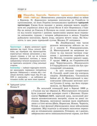 166
Розділ IV
2
Міжусобна боротьба. Прийняття турецького протекторату
(1668—1669  рр.). Намагаючись уникнути міжусобиці та війни
з  Кримом, П.  Дорошенко направив посольство до Стамбула із
пропозиціями­, на яких Україна погоджувалася прийняти турецький
протекторат. Умови були такими: у  межах держави мають перебу-
вати всі українські землі від річки Вісли й  міст Перемишль і  Сам-
бір на заході до Севська й  Путивля на сході; населення звільняло-
ся від сплати податків і  данини; православна церква мала отрима-
ти автономію; туркам і  татарам заборонялося в  межах України
руйнувати поселення, брати ясир, зводити мечеті тощо. На біль-
шість із цих умов турецький султан Мехмед IV ­погодився.
На Лівобережжя тим часом
рушило московське військо на чо-
лі з  князем Г.  Ромодановським.
Д.  Многогрішний не витримав на-
ступу та під тиском частини стар-
шини і  духовенства перейшов на
бік Москви, склавши присягу царю.
У  грудні 1668  р. на Старшинській
раді Чернігівського, Ніжинського
й Стародубського полків він був про-
голошений гетьманом.
Із цієї ситуації скористався
П.  Суховій, який узяв під конт­роль
південь Лівобережжя. Спалахнули
бойові дії. Д.  Многогрішний із мос-
ковськими військами витіснив заго-
ни Суховія й  татар, що його підтри-
мували, на Правобережжя.
На загальній козацькій раді в  березні 1669  р.
у Глухові під час обрання Д. Многогрішного гетьманом
були ухвалені нові договірні статті з  Москвою. Підпи-
суючи Глухівські статті, царський уряд, наляканий роз-
махом антимосковських настроїв, пішов на деякі по-
ступки. Зокрема, московські воєводи мали перебувати
лише в п’яти містах (Київ, Переяслав, Ніжин, Чернігів,
Остер), а їхні функції ­обмежувалися лише військовими
справами. Збір ­податків із місцевого населення перехо-
див до гетьманських урядників. Гетьману, як і раніше,
заборонялося вести зовнішньополітичні справи, але ­його
Протекторат  — форма залежності однієї
держави від іншої, більш сильної. Дер­
жава, що перебуває під протекторатом,
користується певною автономією у  вну­
трішніх справах, у  той час як питання
оборони, зовнішньої політики, а  також
найважливіші питання внутрішньої політи­
ки підлягають контролю з  боку сильнішої
сторони.
Компанійці — наймані підрозділи кінноти,
які виконували переважно поліцейську
функцію. Набиралися з  козаків або з  іно­
земців (волохів, сербів тощо). Від 20-х рр.
XVIII  ст. компанійці  — це наближені до
гетьмана особи, що мали певні привілеї.
„„ Турецький султан
Мехмед ІV
 