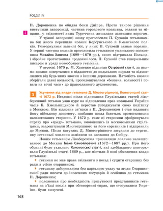 168
Розділ IV
П.  Дорошенка­ по обидва боки ­Дніпра. Проти такого рішення
­виступили ­запорожці, частина городового козацтва, селяни та мі-
щани, у  свідомості яких Туреччина лишалася запеклим ворогом.
У травні запорожці знову проголосили П.  Суховія гетьманом,
на бік якого перейшли козаки Корсунського й  Уманського пол-
ків. Розгорнулися запеклі бої, у  яких П.  Суховій зазнав поразки.
У серпні частина козаків проголосила гетьманом уманського полков-
ника Михайла Ханенка (1699—1670  рр.), якого підтримала Польща,
і збройне протистояння продовжилося. П. Суховій став генеральним
писарем в  уряді новообраного гетьмана.
У вересні 1670 р. М. Ханенко підписав Острозькі статті, за яки-
ми козаки поверталися в підданство до польського короля та відмов-
лялися від будь-яких зносин з іншими державами. Натомість козаки
зберігали давні вольності, проголошувалася «безпека, вольності і по-
вага на вічні часи» до православного духовенства.
3
Усунення від влади гетьмана Д. Многогрішного. Конотопські стат-
ті 1672  р. ­Невдовзі після підписання Глухівських статей ліво-
бережний гетьман узяв курс на відновлення прав козацької України
часів Б.  Хмельницького й  перестав узгоджувати свою політику
з ­Москвою. Він відновив зв’язки з  П.  Дорошенком і  став надавати
йому військову допомогу, позбавив посад багатьох промосковськи
налаштованих старшин. У  1672  р. саме ці старшини сфабрикували
справу про «зраду» гетьмана, змовившись із московськими стріль-
цями, заарештували Многогрішного та його соратників і відправили
до Москви. Після катувань Д.  Многогрішного засудили до страти,
яку останньої хвилини замінили на заслання до Сибіру.
Новим гетьманом Лівобережжя призначили лояльно налашто-
ваного до Москви Івана Самой­ловича (1672—1687  рр.). При його
­обранні було ухвалено Конотопські статті, які здебільшого повторю-
вали Глухівські статті 1669 р., але містили й нові обмеження влади
гетьмана:
 гетьман не мав права звільняти з посад і судити старшину без
ради з  усією старшиною;
 гетьману заборонялося без царського указу та згоди Старшин-
ської ради писати до іноземних государів й  особливо до гетьмана
П.  Дорошенка;
 положення про необхідність присутності представників геть-
мана на з’їзді послів при обговоренні справ, що стосувалися Укра-
їни, були вилучені.
 