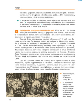 16
Розділ I
зміни на українських землях після Люблінської унії; поясню-
вати поняття і  терміни «Люблінська унія», «Річ Посполита»,
«воєводства», «федеративна держава».
 1.  Які українські землі на середину XVI  ст. перебували під польською вла­
дою?  2. Які українські землі на середину XVI ст. входили до складу Велико­
го князівства Литовського?  3.  Порівняйте становище українських земель
під польською та литовською владою.
1
Передумови укладення Люблінської унії. 60-ті рр. XVI ст. стали
періодом важливих змін для українських земель, пов’язаних
з  об’єднанням Польського королівства і  Великого князівства Ли-
товського в  єдине державне утворення.
Якими були передумови такого об’єднання? У  цей час Ве-
лике князівство Литовське дуже послабилося. Зазнавши пораз-
ки у  вій­нах із Московією наприкінці XV  — у  першій половині
XVI  ст., Литва втратила значну частину своєї території. Із 1561  р.
Литва брала участь у  Лівонській війні проти Московської держави.
Унаслідок поразок литовська сторона опинилася в  стані глибокої
кризи та прагнула отримати воєнну допомогу від Польщі. Зі свого
боку Польське королівство сподівалося скористатися ослабленням
Литви, щоб реалізувати свої плани просування на слов’янський
Схід.
Ідея об’єднання Литви та Польщі мала прихильників в  обох
державах, проте відрізнялася за змістом. Литовські магнати, що
мали панівне становище в державі, виступали за незалежність і по-
годжувалися на об’єднання «двох рівних» за умови існування окре-
мого сейму й  забезпечення свого привілейованого становища.
„„ Люблінська унія.
Художник
Я.  Матейко.
Кінець ХІХ ст.
?? За наведеною
ілюстрацією
складіть розпо­
відь про пере­
біг укладання
Люблінської унії
від імені учас­
ника сейму.
 