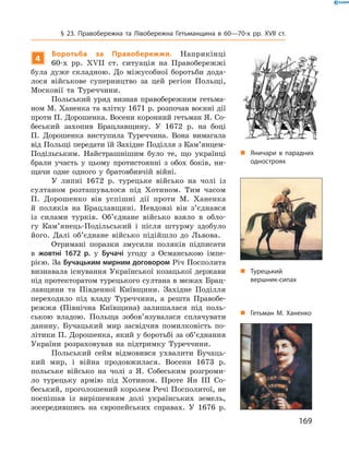 169
§ 23. Правобережна та Лівобережна Гетьманщина в  60—70-х рр. XVII  ст.
„„ Гетьман М. Ханенко
4
Боротьба за Правобережжя. Наприкінці
60‑х  рр. XVII  ст. ситуація на Правобережжі
була дуже складною. До міжусобної боротьби дода-
лося військове суперництво за цей регіон Польщі,
Московії та Туреччини.
Польський уряд визнав правобережним гетьма-
ном М. Ханенка та влітку 1671 р. розпочав воєнні дії
проти П. Дорошенка. Восени коронний гетьман Я. Со-
беський захопив Брацлавщину. У  1672  р. на боці
П.  Дорошенка виступила Туреччина. Вона вимагала
від Польщі передати їй Західне Поділля з Кам’янцем-
Подільським. Найстрашнішим було те, що українці
брали участь у  цьому протистоянні з  обох боків, ни-
щачи одне одного у  братовбивчій війні.
У липні 1672  р. турецьке військо на чолі із
султаном розташувалося під Хотином. Тим часом
П.  Дорошенко вів успішні дії проти М.  Ханенка
й  поляків на Брацлавщині. Невдовзі він з’єднався
із силами турків. Об’єднане військо взяло в  обло-
гу Кам’янець-Подільський і  після штурму здобуло
його. Далі об’єднане військо підійшло до Львова.
Отримані поразки змусили поляків підписати
в  жовтні 1672  р. у  Бучачі угоду з  Османською імпе­
рією. За Бучацьким мирним договором Річ Посполита
визнавала існування Української козацької держави
під протекторатом турецького султана в ме­жах Брац-
лавщини та Південної Київщини. Західне Поділля
переходило під владу Туреччини, а  решта Правобе-
режжя (Північна Київщина) залишалася під поль-
ською владою. Польща зобов’язувалася сплачувати
данину. Бучацький мир засвідчив помилковість по-
літики П. Дорошенка, який у боротьбі за об’єднання
України розраховував на підтримку Туреччини.
Польський сейм відмовився ухвалити Бучаць-
кий мир, і  війна продовжилася. Восени 1673  р.
польське військо на чолі з  Я.  Собеським розгроми-
ло турецьку армію під Хотином. Проте Ян III Со-
беський, проголошений королем Речі Посполитої, не
поспішав із вирішенням долі українських земель,
­зосередившись на європейських справах. У  1676  р.
„„ Турецький
вершник-сипах
„„ Яничари в парадних
одностроях
 