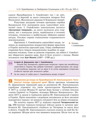 171
§ 23. Правобережна та Лівобережна Гетьманщина в  60—70-х рр. XVII  ст.
„„ Гетьман
І. Самойлович
єднати Правобережжя І.  Самойлович так і  не зміг,
оскільки в  боротьбі за нього стикалися інтереси Речі
Посполитої, Московської держави й Османської імперії.
Рішучими заходами гетьман протидіяв спробам
Запорозької Січі відігравати роль самостійної полі-
тичної сили. І.  Самойлович започаткував інститут
«бунчукових товаришів», до якого належали діти стар-
шини, які з  юнацьких років, перебуваючи в  оточенні
гетьмана, готувалися в  майбутньому обійняти керівні
посади. Гетьман сприяв становленню старшинського
землеволодіння.
Прагнення І.  Самойловича одноосібної влади, тя-
жіння до запровадження монархічної форми правління
в Україні непокоїли царський уряд. Серед лівобережної
старшини було чимало незадоволених жадобою та здир-
ництвом гетьмана. Саме за доносом старшини, що нібито І. Самойло-
вич збирається зрадити царя, його й  було усунуто з  посади. Новим
гетьманом став Іван Мазепа (1687—1709  рр.).
Історик Д.  Дорошенко про І.  Самойловича
Гетьман був, безперечно, українським патріотом і мріяв про якнайбільшу
самостійність України, був добрим політиком і  адміністратором, але занад-
то честолюбною людиною, яка не вміла й  не хотіла жертвувати інтересами
особистої кар’єри для загального добра.
?? На які сильні й  слабкі риси І.  Самойловича вказує історик?
6
Повернення до влади на Правобережжі Ю. Хмельницького. Чиги-
ринські походи турецької армії. Після зречення гетьманства
П.  Дорошенком турецький уряд за допомогою Ю.  Хмельницького
спробував утримати під своїм протекторатом Правобережжя.
У  1677  р. султан Мехмед IV вручив йому булаву з  гучним титулом
«князя Сарматії та України, володаря Війська Запорозького». На-
весні 1677 р. разом із турецькою армією Ю. Хмельницький з’явився
в Україні. Проте населення з недовірою поставилося до його закликів
підкоритися туркам і не виявило готовності йти за новим гетьманом.
На початку серпня 1677  р. відбувся перший Чигиринський по-
хід. 100-тисячне турецько-татарське військо разом із загоном при-
бічників Ю.  Хмельницького підійшло до Чигирина та взяло його
в облогу. Спроби Ю. Хмельницького схилити козаків на свій бік бу-
ли марними. Штурм міста теж виявився невдалим. Після того як на
 