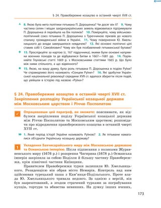 173
§ 24. Правобережне козацтво в  останній чверті XVII  ст.
ŽŽ 8. Якою була мета політики гетьмана П. Дорошенка? Чи досяг він її?  9. Чому
частина селян і міщан західноукраїнських земель відмовилася підтримувати
П. Дорошенка й перейшла на бік поляків?  10. Поміркуйте, чому військово-
політичний союз гетьмана П.  Дорошенка з  Туреччиною призвів до нового
спалаху громадянської війни в  Україні.  11.  Чому повернення Ю.  Хмель­
ницького до влади завершилося невдачею?  12.  Які основні політичні цілі
ставив собі І.  Самойлович? Чому він був позбавлений гетьманської булави?
 13. Прослідкуйте за картою (с. 167 підручника), якими були основні напрям­
ки воєнних походів та де відбувалися битви в  1667—1681  рр.  14.  Порів­
няйте Глухівські статті 1669  р. з  Московськими статтями 1665  р. Що було
між ними спільного, а  що відмінного?
 15. Якою, на вашу думку, була роль гетьмана П. Дорошенка в подіях Руїни?
Чи справедливо його називають «Сонцем Руїни»?  16.  Які здобутки Україн­
ської національної революції середини XVII ст. вдалося зберегти після подій,
що увійшли в  історію під назвою «Руїна»?
§ 24. Правобережне козацтво в  останній чверті XVII  ст.
Закріплення розподілу Української козацької держави
між Московським царством і  Річчю Посполитою

Опрацювавши цей параграф, ви зможете: пояснювати, як від-
булося закріплення поділу Української козацької держави
між Річчю Посполитою та Московським царством; розповіда-
ти про відродження правобережного козацтва в останній ­чверті
XVII  ст.
 1.  Який період історії України називають Руїною?  2.  Як гетьмани намага­
лися об’єднати Українську козацьку державу?
1
Укладення Бахчисарайського миру між Московською державою
та Османською імперією. Після підписання з поляками Журав-
ненського миру (1676 р.) і розорення Чигирина (1678 р.) Османська
імперія закріпила за собою Поділля й більшу частину Правобереж-
жя, крім північної частини Київщини.
Правителем Правобережжя турки залишили Ю.  Хмельниць-
кого. Резиденцією він обрав місто Немирів. Контроль над ним
­здійснював турецький паша з  Кам’янця-Подільського. Проте вла-
да Ю.  Хмельницького тривала недовго. За однією з  версій, він
був заарештований, а  згодом страчений турками за пограбування
купців, тортури та вбивства невинних. На думку інших вчених,
 