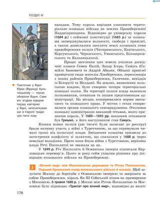 176
Розділ IV
нападам. Тому король вирішив узаконити терито-
ріальне ­козацьке військо на землях Правобережної
Наддніпрянщини. Відповідно до універсалу короля
(1684  р.) і  сеймової конституції (1685  р.) за козака-
ми затверджувалися вольності, свободи і  привілеї,
а  також дозволялося заселяти землі колишніх семи
правобережних полків (Чигиринського, Канівського,
Корсунського, Черкаського, Уманського, Білоцерків-
ського та Кальницького).
Процес заселення цих земель очолили досвід-
чені козаки Семен Палій, Захар Іскра, Самусь (Са-
мійло Іванович) та Андрій Абазин. Обіцяні привілеї
привертали сюди жителів ­Лівобережжя, переселенців
з  інших районів Правобережжя, ­Галичини, вихідців
із Білорусії та Молдавії. На землях, визначених поль-
ською владою, було створено чотири територіальні
козацькі полки. На території полків влада належала
полковникам, сотникам та  іншим представникам ад-
міністрації. На місцях поширювалися норми звича-
євого та козацького права. У  містах і  селах створю-
валися органи козацького самоврядування. Очолював
козацьку адміністрацію наказний гетьман, якого при-
значав король. У  1689—1693  рр. наказним гетьманом
був Гришко, а  його наступником став Самусь.
Козаки нових полків (дві  тисячі були записані до реєстру)
брали активну участь у  війні з  Туреччиною, за що отримували чи-
малі гроші від польської влади. Зміцнення ­козацтва призвело до
загострення конфлікту зі шляхтою, що спалахнув у  1688  р. через
­земельні володіння. Проте поки йшла війна з Туреччиною, верхов­на
влада Речі Посполитої не зважала на це.
У 1699  р. Річ Посполита й  Османська імперія підписали Кар-
ловацьке перемир’я. Цього ж  року сейм ухвалив рішення про лік-
відацію козацького війська на Правобережжі.
3
«Вічний мир» між Московською державою та Річчю Посполитою.
Перший Кримський похід московського війська й козаків. Щоб за-
лучити Москву до боротьби з  Османською імперією та закріпити за
собою Правобережжя, король Ян III Собеський пішов на примирення
з Московією. 6 травня 1686 р. у Москві між Річчю Посполитою та Мос-
ковією було підписано «Трактат про вічний мир», відповідно до ­якого:
„„ Пам’ятник у Відні
Юрію (Францу) Куль­
чицькому  — герою
оборони Відня. Саме
він згодом відкрив
першу кав’ярню
у  Відні, започаткував­
ши в Європі тради­
цію пити каву
 
