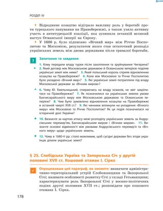 178
Розділ IV
 Відроджене козацтво відіграло важливу роль у  боротьбі про-
ти турецького панування на Правобережжі, а також узяло активну
участь в  антитурецькій коаліції, яка зупинила останній великий
наступ Османської імперії на Європу.
 У  1686  р. було підписано «Вічний мир» між Річчю Поспо-
литою та Московією, результатом якого став остаточний розподіл
українських земель між двома державами після тривалої боротьби.
?
	 Запитання та завдання
ŠŠ
1.  Кому передали владу турки після захоплення та зруйнування Чигирина?
2. Який договір між Московською державою й Османською імперією поділяв
українські землі між ними?  3. Який польський король сприяв відновленню
козацтва на Правобережжі?  4.  Коли між Московією та Річчю Посполитою
було укладено «Вічний мир»?  5. Які українські землі потрапляли під владу
Московської держави за «Вічним миром»?
ŽŽ 6.  Чому Ю.  Хмельницький, спираючись на владу османів, не зміг закріпи­
тися на Правобережжі?  7.  Як позначилися на українських землях умови
Бахчисарайського миру між Московською державою та Османською ім­
перією?  8.  Чим було зумовлено відновлення козацтва на Правобережжі
в  останній чверті XVII  ст.?  9.  Які чинники вплинули на укладення «Вічного
миру» між Московією та Річчю Посполитою? Як ця подія позначилася на
історичній долі України?
 10. Визначте за картою атласу межі розподілу українських земель за Андру­
сівським перемир’ям, Бахчисарайським миром і  «Вічним миром».  11.  Ви­
значте основні відмінності між умовами Андрусівського перемир’я та «Віч­
ного миру» щодо українських земель.
 12. Чому в 1680-ті рр. стало можливим, щоб сусідні держави без згоди укра­
їнців ділили українські землі?
§ 25. Слобідська Україна та Запорозька Січ у  другій
половині XVII  ст. Кошовий отаман І.  Сірко

Опрацювавши цей параграф, ви зможете: визначати адміністра-
тивно-територіальний устрій Слобожанщини та Запорозької
Січі; називати особливості розвитку Січі у складі ­Гетьманщини;
характеризувати роль Запорозької Січі у  воєнно-політичних
подіях другої половини XVII  ст.; розповідати про кошового
отамана І.  Сірка.
 