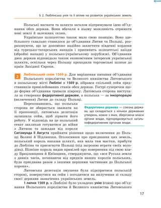 17
§ 2. Люблінська унія та її вплив на розвиток українських земель
Польські магнати та шляхта загалом підтримували ідею об’єд­
нання обох держав. Вони вбачали в  ньому можливість отримати
нові землі й  залежних селян.
Українське шляхетство також мало свою позицію. Воно зде-
більшого схвально ставилося до об’єднання Литви та Польщі, роз-
раховуючи, що це допоможе надійно захистити південні кордони
від турецько-татарських нападів і  припинить шляхетські наїзди
(збройні напади) у  польсько-українському порубіжжі. Об’єднання
двох держав відповідало також економічним інтересам української
шляхти, оскільки через Польщу проходили торговельні шляхи до
країн Західної Європи.
2
Люблінський сейм 1569 р. Для вирішення питання об’єднання
Польського королівства та Великого князівства Литовського
в  польському місті Любліні в  1569  р. зібрався спільний сейм пред-
ставників привілейованих станів обох держав. Гострі суперечки що-
до форми об’єднання тривали півроку. Литовська сторона виступа-
ла за створення федеративної держави, а польська — за інкорпорацію
(включення) Литви до складу Польщі.
Переконавшись, що польська
сторона не збирається зважати на
її пропозиції, литовська делегація
залишила сейм, щоб зірвати його
­роботу. У відповідь на це польський
сенат закликав готуватися до війни
з  Литвою та зажадав від ­короля
­Сигізмунда  II Августа прийняти рішення щодо включення до Поль-
щі Волині й  Підляшшя. Оголосивши про приєднання цих земель,
польський король наказав шляхті, яка мала там маєтки, прибути
до Любліна та присягнути Польщі (під загрозою втрати своїх воло-
дінь). Пізніше король видав привілей про повернення під свою вла-
ду Брацлавщини й Київщини, стверджуючи, що «вся Руська земля
з  давніх часів, починаючи від предків наших королів польських,
була приєднана разом з  іншими першими частинами до Польської
корони».
Литовська делегація змушена була підкоритися польській
стороні, повернутися на сейм і  погодитися на вилучення зі складу
своєї держави зазначених українських земель.
1 липня 1569 р. в Любліні було укладено унію (союз) про об’єд­
нання Польського королівства й  Великого князівства ­Литовського
Федеративна держава — союзна держа­
ва, що складається з  кількох державних
утворень, кожне з яких, зберігаючи власні
органи влади, підпорядковується загаль­
нофедеративним органам влади.
 