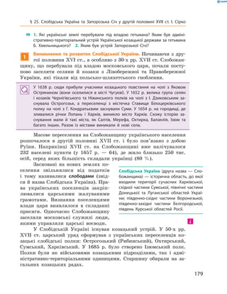 179
 1.  Які українські землі перебували під владою гетьмана? Яким був адміні­
стративно-територіальний устрій Української козацької держави за гетьмана
Б.  Хмельницького?  2.  Яким був устрій Запорозької Січі?
1
Виникнення та розвиток Слобідської України. Починаючи з  дру-
гої половини XVI ст., а особливо з 30-х рр. XVII ст. Слобожан-
щину, що перебувала під владою московського царя, почали посту-
пово заселяти селяни й  козаки з  Лівобережної та Правобережної
України, які тікали від польсько-шляхетського гноблення.
У 1638  р. сюди прибули учасники козацького повстання на чолі з  Яковом
Острянином (вони оселилися в  місті Чугуєві). У  1652  р. велика група селян
і  козаків Чернігівського та Ніжинського полків на чолі з  І.  Дзиковським за­
снувала Острогозьк, а  переселенці з  містечка Ставище Білоцерківського
полку на чолі з  Г.  Кондратьєвим заснували Суми. У  1654  р. на городищі, де
зливалися річки Лопань і  Харків, виникло місто Харків. Схожу ­історію за­
снування мали й  такі міста, як Салтів, Мерефа, Охтирка, Балаклія, Ізюм та
багато інших. Разом із містами виникали й  нові села.
Масове переселення на Слобожанщину українського населення
розпочалося в  другій половині XVII  ст. і  було пов’язано з  добою
Руїни. Наприкінці XVII  ст. на Слобожанщині вже налічувалося
232  населені пункти (у  1657  р.  — 64), де жило близько 250  тис.
осіб, серед яких більшість складали українці (80  %).
Засновані на нових землях по-
селення звільнялися від податків
і  тому називалися слободами (звід-
си й назва Слобідська Україна). Пра-
ва українських поселенців закріп­
лювалися царськими жалуваними
грамотами. Визнання поселенцями
влади царя виявлялося в  складанні
присяги. Одночасно Слобожанщину
заселяли московські служилі люди,
якими управляли царські воєводи.
У Слобідській Україні існував козацький устрій. У  50-х рр.
XVII  ст. царський уряд сформував з  українських переселенців ко-
зацькі слобідські полки: Острогозький (Рибинський), Охтирський,
Сумський, Харківський. У  1685  р. було створено Ізюмський полк.
Полки були як військовими козацькими підрозділами, так і  адмі-
ністративно-територіальними одиницями. Старшину обирали на за-
гальних козацьких радах.
Слобідська Україна  (друга назва  — Сло­
божанщина) — історична область, до якої
входили території сучасних Харківської,
східної частини Сумської, північні частини
Донецької та Луганської областей Украї­
ни; південно-східні частини Воронезької,
південно-західні частини Бєлгородської,
південь Курської областей Росії.
§ 25. Слобідська Україна та Запорозька Січ у  другій половині XVII  ст. І.  Сірко
 
