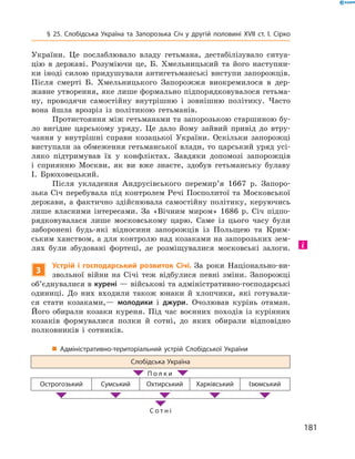 181
§ 25. Слобідська Україна та Запорозька Січ у  другій половині XVII  ст. І.  Сірко
України. Це послаблювало владу гетьмана, дестабілізувало ситуа­
цію в  державі. Розуміючи це, Б.  Хмельницький та його наступни­
ки іноді силою придушували антигетьманські виступи запорожців.
Після смерті Б.  Хмельницького Запорожжя виокремилося в  дер­
жавне утворення, яке лише формально підпорядковувалося гетьма­
ну, проводячи самостійну внутрішню і  зовнішню політику. Часто
вона йшла врозріз із політикою гетьманів.
Протистояння між гетьманами та запорозькою старшиною бу­
ло вигідне царському уряду. Це дало йому зайвий привід до втру­
чання у  внутрішні справи козацької України. Оскільки запорожці
виступали за обмеження гетьманської влади, то царський уряд усі­
ляко підтримував їх у  конфліктах. Завдяки допомозі запорожців
і  сприянню Москви, як ви вже знаєте, здобув гетьманську булаву
І.  Брюховецький.
Після укладення Андрусівського перемир’я 1667  р. Запоро­
зька Січ перебувала під контролем Речі Посполитої та Московської
держави, а  фактично здійснювала самостійну політику, керуючись
лише власними інтересами. За «Вічним миром» 1686  р. Січ підпо­
рядковувалася лише московському царю. Саме із цього часу були
заборонені будь-які відносини запорожців із Польщею та Крим­
ським ханством, а для контролю над козаками на запорозь­ких зем­
лях були збудовані фортеці, де розміщувалися московські ­залоги.
3
Устрій і  господарський розвиток Січі. За роки Національно-ви­
звольної війни на Січі теж відбулися певні зміни. Запорожці
об’єднувалися в курені — військові та адміністративно-господарські
одиниці. До них входили також юнаки й  хлопчики, які готували­
ся стати козаками,— молодики і  джури. Очолював курінь отаман.
Його обирали козаки куреня. Під час воєнних походів із курінних
козаків формувалися полки й  сотні, до яких обирали відповідно
полковників і  сотників.
„„ Адміністративно-територіальний устрій Слобідської України
Слобідська Україна
  П о л к и  
Острогозький Сумський Охтирський Харківський Ізюмський
С о т н і
 