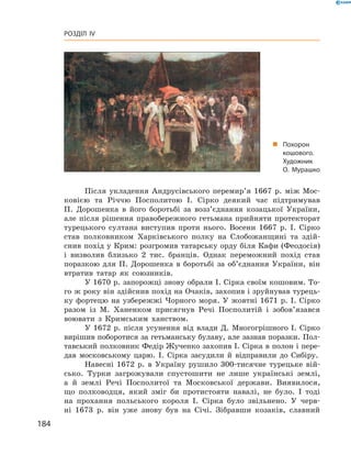 184
Розділ IV
Після укладення Андрусівського перемир’я 1667  р. між Мос-
ковією та Річчю Посполитою І.  Сірко деякий час підтримував
П.  Дорошенка в  його боротьбі за возз’єднання козацької України,
але після рішення правобережного гетьмана прийняти протекторат
турецького султана виступив проти нього. Восени 1667  р. І.  Сірко
став полковником Харківського полку на Слобожанщині та здій-
снив похід у Крим: розгромив татарську орду біля Кафи (Феодосія)
і  визволив близько 2  тис. бранців. Однак переможний похід став
поразкою для П.  Дорошенка в  боротьбі за об’єднання України, він
втратив татар як союзників.
У 1670 р. запорожці знову обрали І. Сірка своїм кошовим. То-
го ж року він здійснив похід на Очаків, захопив і зруйнував турець-
ку фортецю на узбережжі Чорного моря. У жовтні 1671 р. І. Сірко
разом із М.  Ханенком присягнув Речі Посполитій і  зобов’язався
воювати з  Кримським ханством.
У 1672  р. після усунення від влади Д.  Многогрішного І.  Сірко
вирішив поборотися за гетьманську булаву, але зазнав поразки. Пол-
тавський полковник Федір Жученко захопив І. Сірка в полон і пере-
дав московському царю. І.  Сірка засудили й  відправили до Сибіру.
Навесні 1672  р. в  Україну рушило 300-тисячне турецьке вій-
сько. Турки загрожували спустошити не лише українські землі,
а  й землі Речі Посполитої та Московської держави. Виявилося,
що полководця, який зміг би протистояти ­навалі, не було. І  тоді
на прохання польського короля І.  Сірка було звільнено. У  черв-
ні 1673  р. він уже знову був на Січі. Зібравши козаків, славний
„„ Похорон
кошового.
Художник
О. Мурашко
 