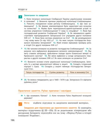 186
Розділ IV
?
	 Запитання та завдання
ŠŠ
1.  Коли почалася колонізація Слобідської України українськими козаками
й  селянами?  2.  Визначте причини української колонізації Слобожанщини.
3.  Поясніть походження назви регіону Слобожанщина.  4.  Що таке за­
йманщина?  5.  Які форми землеволодіння були характерні для козацтва
та селянства?  6.  Якими були територіально-адміністративний устрій та
система управління Слобожанщиною? У  чому їх специфіка?  7.  Яким був
господарський розвиток Слобідської України?  8.  Як змінювалося адміні­
стративне підпорядкування Запорозької Січі упродовж другої половини
XVII  ст.?  9.  Якою була система управління на Січі?  10.  Де розміщувалася
і  яку назву мала Січ від 1652  р.?  11.  На яких галузях господарства базу­
валася економіка Запорожжя?  12.  Який отаман відігравав провідну роль
в  історії Січі другої половини XVII  ст.?
ŽŽ 13. Які чинники впливали на розвиток господарства Слобожанщини?  14. За
рахунок чого відбувалося формування великого землеволодіння?  15.  Яку
мету ставили запорожці, здійснюючи походи проти Османської імперії та
Кримського ханства?  16.  Які зміни відбулися у  складі запорозького това­
риства в  другій половині XVII  ст.? Як вони вплинули на розвиток Січі?
 17.  Визначте основні етапи української колонізації Слобожанщини. Запи­
шіть їх у  вигляді хронологічної таблиці в  зошиті.  18.  Складіть історичний
портрет І.  Сірка.  19.  Складіть у  зошиті таблицю «Господарство Запоро­
зької  Січі».
Галузь господарства Ступінь розвитку Роль в економіці Січі
 20. Чи можна стверджувати, що в 1660—1670-х рр. Запорозька Січ відіграла
руйнівну роль?
Практичне заняття. Руїна: причини і  наслідки
 1.  Що називають Руїною?  2.  Коли почалася Руїна Української козацької
держави?

Мета:	 підбити підсумки та закріпити вивчений матеріал.
Завдання для підготовки до практичного заняття: 1) повторіть
матеріал підручника (§ 22—25); 2) за додатковою літературою або
ресурсами Інтернету підготуйте есе на тему «Період Руїни в історії
козацької України».
 