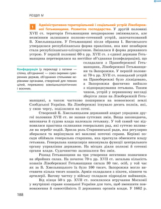 188
Розділ IV
1
Адміністративно-територіальний і соціальний устрій Лівобереж-
ної Гетьманщини. Розвиток господарства. У  другій половині
XVII  ст. територія Гетьманщини неодноразово змінювалася, але
­незмінним залишався полково-сотенний устрій, започаткований
Б.  Хмельницьким. У  Гетьманщині після обрання І.  Виговського
утвердилася республіканська форма правління, яка вже незабаром
стала республікансько-олігархічною. Змінилася й форма ­державного
устрою. У першій половині 60-х рр. XVII ст. з єдиної держави Геть-
манщина перетворилася на нестійке об’єднання (конфедерацію), що
складалася з  Правобережної Геть-
манщини, Лівобережної Гетьманщи-
ни та Запорожжя. У першій полови-
ні 70-х рр. XVII ст. козацький устрій
на Правобережжі було ліквідовано,
а  Запорожжя фактично вийшло
з  підпорядкування гетьмана. Таким
чином, устрій у первинному вигляді
зберігся лише на Лівобережній Геть-
манщині, а  також частково поширився на ­новоосвоєні землі
­Слобідської України. На Лівобережжі існувало десять полків, які,
у  свою чергу, поділялися на сотні.
Створений Б. Хмельницьким державний апарат упродовж дру-
гої половини XVII  ст. не зазнав суттєвих змін. Вища законодавча,
виконавча й судова влада належала гетьману. У той самий час від-
новилася практика скликання генеральних рад, які суттєво вплива-
ли на перебіг подій. Зросла роль Старшинської ради, яка регулярно
збиралася та вирішувала всі важливі поточні справи. Керівні по-
сади обіймала генеральна старшина, яка прагнула обмежити владу
гетьмана. Генеральна канцелярія виконувала функції центрального
органу управління державою. На місцях діяли полкові й  сотенні
органи влади. Судочинство залишалося без змін.
Розпад Гетьманщини на три утворення негативно позначився
на збройних силах. На початок 70-х рр. XVII  ст. загальна кількість
козаків Лівобережної Гетьманщини сягала 30  тис. осіб, у  той час
як за Б.  Хмельницького їх було 100  тисяч. Запорожжя могло ви-
ставити кілька тисяч козаків. Армія складалася з піхоти, кінноти та
артилерії. Вагому частку у  війську складали підрозділи найманців.
Від кінця 50-х рр. XVII  ст. посилилося втручання Московії
у внутрішні справи козацької України для того, щоб зменшити пов­
новаження й  самостійність її державних органів влади. У  1662  р.
Конфедерація (у перекладі з  латини  —
спілка, об’єднання) — союз окремих суве­
ренних держав, об’єднаних спільними ке­
рівними органами, створений для певних
цілей, переважно зовнішньополітичних
і  воєнних.
 