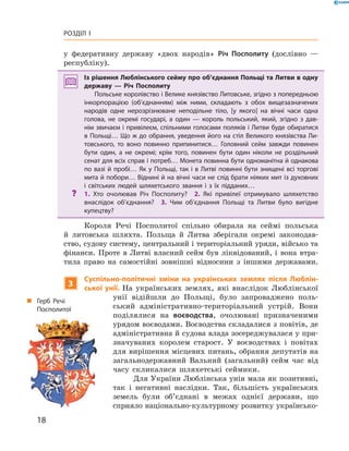 18
Розділ I
у  федеративну державу «двох народів» Річ Посполиту (дослівно  —
республіку).
Із рішення Люблінського сейму про об’єднання Польщі та Литви в одну
державу  — Річ Посполиту
Польське королівство і Велике князівство Литовське, згідно з попередньою
інкорпорацією (об’єднанням) між ними, складають з  обох вищезазначених
народів одне нерозрізнюване неподільне тіло, [у якого] на вічні часи одна
голова, не окремі государі, а  один  — король польський, який, згідно з  дав­
нім звичаєм і привілеєм, спільними голосами поляків і Литви буде обиратися
в Польщі… Що ж до обрання, уведення його на стіл Великого князівства Ли­
товського, то воно повинно припинитися… Головний сейм завжди повинен
бути один, а  не окремі; крім того, повинен бути один ніколи не роздільний
сенат для всіх справ і потреб… Монета повинна бути одноманітна й однакова
по вазі й пробі… Як у Польщі, так і в Литві повинні бути знищені всі торгові
мита й побори… Віднині й на вічні часи не слід брати ніяких мит із духовних
і  світських людей шляхетського звання і  з їх підданих…
?? 1.  Хто очолював Річ Посполиту?  2.  Які привілеї отримувало шляхетство
внаслідок об’єднання?  3.  Чим об’єднання Польщі та Литви було вигідне
купецтву?
Короля Речі Посполитої спільно обирала на сеймі польська
й  литовська шляхта. Польща й  Литва зберігали окремі законодав-
ство, судову систему, центральний і територіальний уряди, військо та
фінанси. Проте в  Литві власний сейм був ліквідований, і  вона втра-
тила право на самостійні зовнішні відносини з  іншими ­державами.
3
Суспільно-політичні зміни на українських землях після Люблін-
ської унії. На українських землях, які внаслідок Люблінської
унії відійшли до Польщі, було запроваджено поль-
ський адміністративно-територіальний устрій. Вони
поділялися на воєводства, очолювані призначеними
урядом воєводами. Воєводства складалися з повітів, де
адміністративна й судова влада зосереджувалася у при-
значуваних королем старост. У  воєводствах і  повітах
для ­вирішення місцевих питань, обрання депутатів на
загальнодержавний Вальний (загальний) сейм час від
часу скликалися шляхетські сеймики.
Для України Люблінська унія мала як позитивні,
так і  негативні наслідки. Так, більшість українських
земель були об’єднані в  межах однієї держави, що
сприяло національно-культурному розвитку українсько-
„„ Герб Речі
­Посполитої
 