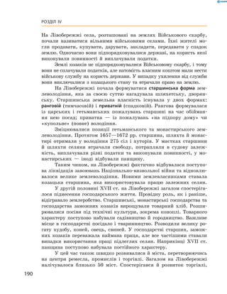 190
Розділ IV
На Лівобережжі села, розташовані на землях Військового скарбу,
почали називатися вільними військовими селами. Їхні жителі мо-
гли продавати, купувати, дарувати, закладати, передавати у  спадок
­землю. Одночасно вони підпорядковувалися державі, на користь якої
виконували повинності й  виплачували податки.
Землі козаків не підпорядковувалися Військовому скарбу, і  тому
вони не сплачували податків, але натомість власним коштом мали нести
військову службу на користь держави. У випадку ухилення від служби
вони виключалися з  козацького стану та втрачали право на землю.
На Лівобережжі почала формуватися старшинська форма зем-
леволодіння, яка за своєю суттю нагадувала шляхетську, дворян-
ську. Старшинська земельна власність існувала у  двох формах:
ранговій (тимчасовій) і  приватній (спадковій). Рангова формувалася
із царських і  гетьманських пожалувань старшині на час обійман-
ня нею посад; приватна  — із пожалувань «на підпору дому» чи
«­купольне» (повне) володіння.
Зміцнювалися позиції гетьманського та монастирського зем-
леволодіння. Протягом 1657—1672 рр. старшина, шляхта й монас-
тирі отримали у  володіння 275  сіл і  хуторів. У  маєтках старшини
й  шляхти селяни втрачали свободу, потрапляли в  судову залеж-
ність, виплачували різні податки та виконували повинності, у  мо-
настирських  — іноді відбували панщину.
Таким чином, на Лівобережжі фактично відбувалася поступо-
ва ліквідація завоювань Національно-визвольної війни та відновлю-
валося велике землеволодіння. Новими землевласниками ставала
козацька старшина, яка використовувала працю залежних селян.
У другій половині XVII ст. на Лівобережжі загалом спостеріга-
лося піднесення господарського життя. Провідну роль, як і  раніше,
відігравало землеробство. Старшинські, монастирські господарства та
господарства заможних козаків вирощували товарний хліб. Розши-
рювалися посіви під технічні культури, зокрема коноплі. Товарного
характеру поступово набували садівництво й  городництво. Важливе
місце в  господарстві посідало і  тваринництво. Розводили велику ро-
гату худобу, коней, овець, свиней. У господарстві старшин, замож-
них козаків переважала наймана праця, але все частішими ставали
випадки використання праці підлеглих селян. Наприкінці XVII  ст.
панщина поступово набувала постійного характеру.
У цей час також швидко розвивалися й міста, перетворюючись
на центри ремесла, промислів і  торгівлі. Загалом на Лівобережжі
налічувалося близько 50  міст. Спостерігався й  розвиток торгівлі,
 