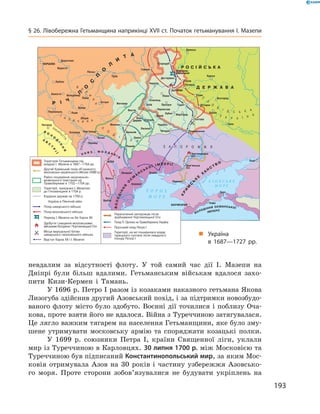 193
§ 26. Лівобережна Гетьманщина наприкінці XVII ст. Початок гетьманування І. Мазепи
невдалим за відсутності флоту. У  той самий час дії І.  Мазепи на
Дніпрі були більш вдалими. Гетьманським військам вдалося захо-
пити Кизи-Кермен і  Тамань.
У 1696 р. Петро І разом із козаками наказного гетьмана Якова
Лизогуба здійснив другий Азовський похід, і за підтримки новозбудо-
ваного флоту місто було здобуто. Воєнні дії точилися і поблизу Оча-
кова, проте взяти його не вдалося. Війна з Туреччиною затягувалася.
Це лягло важким тягарем на населення Гетьманщини, яке було зму-
шене утримувати московську армію та споряджати козацькі полки.
У 1699  р. союзники Петра І, країни Священної ліги, уклали
мир із Туреччиною в Карловцях. 30 липня 1700 р. між Московією та
Туреччиною був підписаний Константинопольський мир, за яким Мос-
ковія отримувала Азов на 30  років і  частину узбережжя Азовсько-
го моря. Проте сторони зобов’язувалися не будувати укріплень на
„„ Україна
в  1687—1727  рр.
 