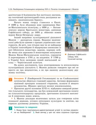 195
§ 26. Лівобережна Гетьманщина наприкінці XVII ст. Початок гетьманування І. Мазепи
архітектури й будівництва був настільки значним,
що тогочасний архітектурний стиль дослідники на-
зивають «мазепинським бароко».
Багато нових споруд з’явилося в  Києві.
У  1690  р. було збудовано нове приміщення Киє-
во-Могилянського колегіуму, у  1698  р.  — Богояв-
ленську церкву Братського монастиря, дзвіницю
Софійського собору, до 1695  р. обнесено новим
муром Києво-Печерську лавру.
Інший напрямок культурницької діяльності
Мазепи  — друкарська справа. Видання мазепин-
ської доби були одними з кращих українських кни-
годруків. До речі, сам гетьман мав чи не найкращу
в Україні книгозбірню й обдаровував ­книжками із
цієї бібліотеки монастирі, церкви, окремих осіб.
Не менш ніж церквами й монастирями опікувався
Мазепа Києво-Могилянською колегією, сприяючи
її перетворенню в  1701  р. на академію. У  1700  р.
в  Україні було засновано новий навчальний за-
клад  — Чернігівський колегіум.
На думку дослідників, така цілеспрямована та всеохоплююча
культурницька діяльність І.  Мазепи дозволяє говорити про неї не
просто як про меценатство, а  як про зважену далекоглядну дер-
жавну політику.
!
Висновки. У  Лівобережній Гетьманщині та на Слобожанщині
суспільство зберігало становий характер. Активно формувався
панівний прошарок козацької старшини, шляхти й  вищого
духовенства. Швидко зростало велике землеволодіння.
 Протягом другої половини XVII ст. відбувався швидкий розви-
ток сільського господарства, що був зумовлений зростанням попиту
на сільськогосподарську продукцію, зростанням кількості населен-
ня й  освоєнням нових земель.
 І.  Мазепа докладав величезних зусиль для створення еліти
козацької держави, усіляко опікувався культурою та освітою, що
сприяло духовному розвитку України.
?
	 Запитання та завдання
ŠŠ
1.  Якими були територіально-адміністративний устрій та система управлін­
ня на Лівобережжі?  2.  Який вигляд у  цей час мала соціальна структура
„„ Дзвіниця Софійського
собору, Київ.
Сучасний вигляд
 
