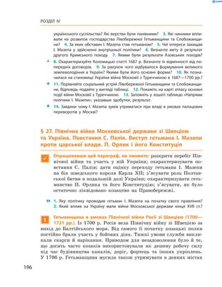 196
Розділ IV
­українського суспільства? Які верстви були панівними?  3. Які чинники впли­
вали на розвиток господарства Лівобережної Гетьманщини та Слобожанщи­
ни?  4. За яких обставин І. Мазепа став гетьманом?  5. Чиї інтереси захищав
І.  Мазепа у  здійсненні внутрішньої політики?  6.  Визначте мету й  результат
другого Кримського походу.  7.  Якими були результати Азовських походів?
ŽŽ 8. Охарактеризуйте Коломацькі статті 1687 р. Визначте їх відмінності від по­
передніх договорів.  9.  За рахунок чого відбувалося формування великого
землеволодіння в Україні? Якими були його основні форми?  10. Як позна­
чилася на становищі України війна Московії з Туреччиною в 1687—1700 рр.?
 11. Порівняйте соціальний устрій Лівобережної Гетьманщини та Слобожанщи­
ни. Відповідь подайте у вигляді таблиці.  12. Покажіть на карті атласу основні
події війни Московії з Туреччиною.  13. Заповніть у зошиті таблицю «Напрями
політики І.  Мазепи», указавши здобутки, ­результат.
 14. Завдяки чому І. Мазепа зумів утриматися при владі в умовах палацових
переворотів у  Москві?
§ 27. Північна війна Московської держави зі Швецією
та  Україна. Повстання С.  Палія. Виступ гетьмана І.  Мазепи
проти царської влади. П.  Орлик і  його Конституція

Опрацювавши цей параграф, ви зможете: розкрити перебіг Пів-
нічної війни та участь у  ній України; охарактеризувати по-
встання С.  Палія; дати оцінку переходу гетьмана І.  Мазепи
на бік шведського короля Карла ХII; з’ясувати роль Полтав-
ської битви в подальшій долі України; охарактеризувати геть-
манство П.  Орлика та його Конституцію; з’ясувати, як було
остаточно ліквідовано козацтво на Правобережжі.
 1.  Яку політику проводив гетьман І.  Мазепа на початку свого правління?
2.  Який вплив на Україну мали війни Московської держави кінця XVII  ст.?
1
Гетьманщина в  умовах Північної війни Росії зі Швецією (1700—
1721  рр.). Із 1700  р. Росія вела Північну війну зі Швецією за
вихід до Балтійського моря. Від самого її початку козацькі полки
постійно брали участь у бойових діях. Тяжкі умови служби викли-
кали скарги й  нарікання. Приводом для незадоволення було й  те,
що досить часто козаків використовували як дешеву робочу силу
під час будівництва каналів, доріг, фортець та інших укріплень.
У 1706 р. Гетьманщина мусила також утримувати в деяких містах
 