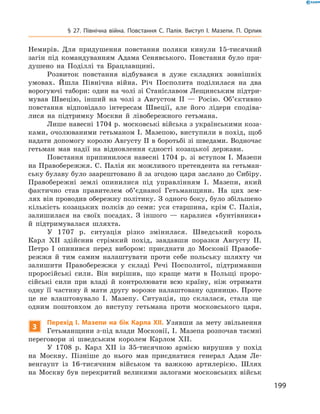 199
§ 27. Північна війна. Повстання С.  Палія. Виступ І.  Мазепи. П.  Орлик
Немирів. Для придушення повстання поляки кинули 15-тисячний
загін під командуванням Адама Сенявського. Повстання було при-
душено на Поділлі та Брацлавщині.
Розвиток повстання відбувався в  дуже складних зовнішніх
умовах. Йшла Північна війна. Річ Посполита поділилася на два
ворогуючі табори: один на чолі зі Станіславом Лещинським підтри-
мував Швецію, інший на чолі з  Августом II  — Росію. Об’єктивно
повстання відповідало інтересам Швеції, але його лідери сподіва-
лися на підтримку Москви й  лівобережного гетьмана.
Лише навесні 1704 р. московські війська з українськими коза-
ками, очолюваними гетьманом І. Мазепою, виступили в похід, щоб
надати допомогу королю Августу II в боротьбі зі шведами. Водночас
гетьман мав надії на відновлення єдності козацької держави.
Повстання припинилося навесні 1704  р. зі вступом І.  Мазепи
на Правобережжя. С. Палія як можливого претендента на гетьман-
ську булаву було заарештовано й за згодою царя заслано до Сибіру.
Правобережні землі опинилися під управлінням І.  Мазепи, який
фактично став правителем об’єднаної Гетьманщини. На цих зем-
лях він проводив обережну політику. З одного боку, було збільшено
кількість козацьких полків до семи: уся старшина, крім С.  Палія,
залишилася на своїх посадах. З  іншого  — каралися «бунтівники»
й  підтримувалася шляхта.
У 1707  р. ситуація різко змінилася. Шведський король
Карл  ХII здійснив стрімкий похід, завдавши поразки Августу II.
Петро І  опинився перед вибором: приєднати до Московії Правобе-
режжя й  тим самим налаштувати проти себе польську шляхту чи
залишити Правобережжя у  складі Речі Посполитої, підтримавши
проросійські сили. Він вирішив, що краще мати в  Польщі проро-
сійські сили при владі й  контролювати всю країну, ніж отримати
одну її частину й мати другу вороже налаштовану одиницю. Проте
це не влаштовувало І.  Мазепу. Ситуація, що склалася, стала ще
одним поштовхом до виступу гетьмана проти московського царя.
3
Перехід І.  Мазепи на бік Карла ХII.  Узявши за мету звільнення
Гетьманщини з-під влади Московії, I. Мазепа розпочав таємні
переговори зі шведським королем Карлом XII.
У 1708  р. Карл ХII із 35-тисячною армією вирушив у  похід
на Москву. Пізніше до нього мав приєднатися генерал Адам Ле-
венгаупт із 16-тисячним військом та важкою артилерією. Шлях
на Москву був перекритий великими залогами московських військ
 