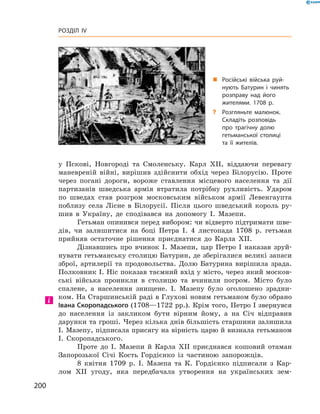 200
Розділ IV
у  Пскові, Новгороді та Смоленську. Карл ХII, віддаючи перевагу
маневреній війні, вирішив здійснити обхід через Білорусію. Проте
через погані дороги, вороже ставлення місцевого населення та дії
партизанів шведська армія втратила потрібну рухливість. Ударом
по шведах став розгром московським військом армії Левенгаупта
поблизу села Лісне в  Білорусії. Після цього шведський король ру-
шив в  Україну, де сподівався на допомогу І.  Мазепи.
Гетьман опинився перед вибором: чи відверто підтримати шве-
дів, чи залишитися на боці Петра І.  4  листопада 1708  р. гетьман
прийняв остаточне рішення приєднатися до Карла ХII.
Дізнавшись про вчинок І.  Мазепи, цар Петро І  наказав зруй-
нувати гетьманську столицю Батурин, де зберігалися великі запаси
зброї, артилерії та продовольства. Долю Батурина вирішила зрада.
Полковник І. Ніс показав таємний вхід у місто, через який москов-
ські війська проникли в  столицю та вчинили погром. Місто було
спалене, а  населення знищене. І.  Мазепу було оголошено зрадни-
ком. На Старшинській раді в Глухові новим гетьманом було обрано
Івана Скоропадського (1708—1722 рр.). Крім того, Петро І звернувся
до населення із закликом бути вірним йому, а  на Січ відправив
дарунки та гроші. Через кілька днів більшість старшини залишила
І. Мазепу, підписала присягу на вірність царю й визнала гетьманом
І.  Скоропадського.
Проте до І.  Мазепи й  Карла ХII приєднався кошовий отаман
Запорозької Січі Кость Гордієнко із  частиною запорожців.
8  квітня 1709  р. І.  Мазепа та К.  Гордієнко підписали з  Кар-
лом XII угоду, яка передбачала утворення на українських зем-
„„ Російські війська руй­
нують Батурин і  чинять
розправу над його
жителями. 1708 р.
?? Розгляньте малюнок.
Складіть розповідь
про трагічну долю
­гетьманської столиці
та  її жителів.
 