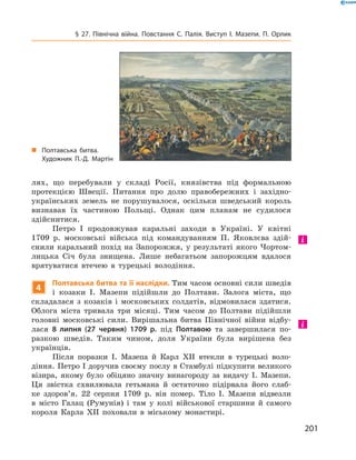 201
§ 27. Північна війна. Повстання С.  Палія. Виступ І.  Мазепи. П.  Орлик
лях, що перебували у  складі Росії, князівства під формальною
протек­цією Швеції. Питання про долю правобережних і  західно-
українських земель не порушувалося, оскільки шведський король
визнавав їх частиною Польщі. Однак цим планам не судилося
­здійснитися.
Петро І  продовжував каральні заходи в  Україні. У  квітні
1709  р. московські війська під командуванням П.  Яковлєва здій-
снили каральний похід на Запорожжя, у  результаті якого Чортом-
лицька Січ була знищена. Лише небагатьом запорожцям вдалося
врятуватися втечею в турецькі володіння.
4
Полтавська битва та її наслідки. Тим часом основні сили шведів
і  козаки І.  Мазепи підійшли до Полтави. Залога міста, що
складалася з  козаків і  московських солдатів, відмовилася здатися.
Облога міста тривала три місяці. Тим часом до Полтави підійшли
голов­ні московські сили. Вирішальна битва Північної війни відбу-
лася 8  липня (27  червня) 1709  р. під Полтавою та завершилася по-
разкою шведів. Таким чином, доля України була вирішена без
­українців.
Після поразки І.  Мазепа й  Карл ХII втекли в  турецькі воло-
діння. Петро І доручив своєму послу в Стамбулі підкупити великого
візира, якому було обіцяно значну винагороду за видачу І.  Мазепи.
Ця звістка схвилювала гетьмана й  остаточно підірвала його слаб-
ке здоров’я. 22  серпня 1709  р. він помер. Тіло І.  Мазепи відвезли
в  місто Галац (Румунія) і  там у  колі військової старшини й  самого
короля Карла  ХII поховали в  міському монастирі.
„„ Полтавська битва.
Художник П.-Д.  Мартін
 