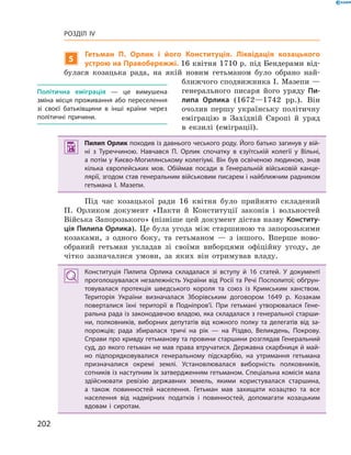 202
Розділ IV
5
Гетьман П.  Орлик і його Конституція. Ліквідація козацького
устрою на Правобережжі. 16 квітня 1710 р. під Бендерами від-
булася козацька рада, на якій новим гетьманом було обрано най-
ближчого сподвижника І. Мазепи —
генерального писаря його уряду Пи-
липа Орлика (1672—1742  рр.). Він
очолив першу українську політичну
еміграцію в  Західній Європі й  уряд
в  екзилі (еміграції).
 Пилип Орлик походив із давнього чеського роду. Його батько загинув у вій­
ні з  Туреччиною. Навчався П.  Орлик спочатку в  єзуїтській колегії у  Вільні,
а потім у Києво-Могилянському колегіумі. Він був освіченою людиною, знав
кілька європейських мов. Обіймав посади в  Генеральній військовій канце­
лярії, згодом став генеральним військовим писарем і найближчим радником
гетьмана І.  Мазепи.
Під час козацької ради 16  квітня було прийнято складений
П.  Орликом документ «Пакти й  Конституції законів і  вольностей
Війська Запорозького» (пізніше цей документ дістав назву Конститу-
ція Пилипа Орлика). Це була угода між старшиною та ­запорозькими
козаками, з  одного боку, та гетьманом  — з  іншого. Вперше ново-
обраний гетьман укладав зі своїми виборцями офіційну угоду, де
чітко зазначалися умови, за яких він отримував владу.
Конституція Пилипа Орлика складалася зі вступу й  16  статей. У  документі
проголошувалася незалежність України від Росії та Речі Посполитої; обґрун­
товувалася протекція шведського короля та союз із Кримським ханством.
Територія України визначалася Зборівським договором 1649  р. Козакам
поверталися їхні території в  Подніпров’ї. При гетьмані утворювалася Гене­
ральна рада із законодавчою владою, яка складалася з генеральної старши­
ни, полковників, виборних депутатів від кожного полку та делегатів від за­
порожців; рада збиралася тричі на рік  — на Різдво, Великдень, Покрову.
Справи про кривду гетьманову та провини старшини розглядав Генеральний
суд, до якого гетьман не мав права втручатися. Державна скарбниця й май­
но підпорядковувалися генеральному підскарбію, на утримання гетьмана
призначалися окремі землі. Установлювалася виборність полковників,
­сотників із наступним їх затвердженням гетьманом. Спеціальна комісія мала
здійснювати ревізію державних земель, якими користувалася старшина,
а  також повинностей населення. Гетьман мав захищати козацтво та все
­населення від надмірних податків і  повинностей, допомагати козацьким
вдовам і  сиротам.
Політична еміграція — це вимушена
зміна місця проживання або переселення
зі своєї батьківщини в інші країни через
політичні причини.
 