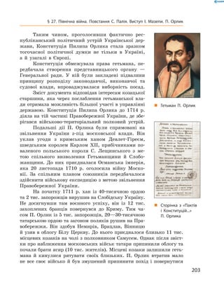203
§ 27. Північна війна. Повстання С.  Палія. Виступ І.  Мазепи. П.  Орлик
Таким чином, проголосивши фактично рес-
публіканський ­політичний устрій Української дер-
жави, Конституція Пилипа Орлика стала зразком
тогочасної політичної думки не тільки в  Україні,
а  й  узагалі в  Європі.
Конституція обмежувала права гетьмана, пе-
редбачала створення представницького органу  —
Генеральної ради. У  ній були закладені підвалини
принципу розподілу законодавчої, виконавчої та
судової влади, впроваджувалася виборність посад.
Зміст документа відповідав інтересам козацької
старшини, яка через послаблення гетьманської вла-
ди отримала можливість більшої участі в управлінні
державою. Конституція Пилипа Орлика до 1714  р.
діяла на тій частині Правобережної України, де збе-
рігався військово-територіальний полковий устрій.
Подальші дії П.  Орлика були спрямовані на
звільнення ­України з-під московської влади. Він
уклав угоди з  кримським ханом Девлет-Гіреєм,
шведським королем Карлом ХII, прибічниками по-
валеного польського короля С.  Лещинського з  ме-
тою спільного визволення Гетьманщини й  Слобо-
жанщини. До них приєдналася Османська імперія,
яка 20  листопада 1710  р. оголосила війну Моско-
вії. За спільним планом союзників передбачалося
здійснити військову експедицію з метою звільнення
Правобережної України.
На початку 1711  р. хан із 40-тисячною ордою
та 2 тис. запорожців вирушив на Слобідську Україну.
Не досягнувши там воєнного успіху, він із 12  тис.
захоплених бранців повернувся до Криму. Тим ча-
сом П. Орлик із 5 тис. запорожців, 20—30-тисячною
татарською ордою та загоном поляків рушив на Пра-
вобережжя. Він здобув Немирів, Брацлав, ­Вінницю
й  узяв в  облогу Білу Церкву. До нього приєднало­ся близько 11  тис.
місцевих козаків на чолі з полковником Самусем. Однак після звіст-
ки про наближення московських військ татари припинили облогу та
почали брати ясир (10 тис. жителів). Місцеві козаки залишили геть-
мана й  кинулися рятувати своїх близьких. П.  Орлик втратив мало
не все своє військо й  був змушений ­припинити похід і  повернутися
„„ Гетьман П. Орлик
„„ Сторінка з «Пактів
і  Конституцій...»
П.  Орлика
 