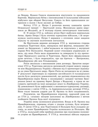 204
Розділ IV
до Бендер. Козаки Самуся відмовилися ­відступити та продовжили
боротьбу. Вирішальна битва з московськими й польськими військами
відбулася при обороні Богуслава. Самусь та його прихильники по-
трапили в  полон і  були заслані до Сибіру.
Влітку 1711  р. Петро І  розпочав воєнну кампанію проти
Османської імперії — Прутський похід. Московська армія виру-
шила до Молдавії, де її володар підняв антитурецьке повстання.
8—9 липня 1711 р. поблизу річки Прут відбулася вирішальна
битва. Армія Петра І  була оточена турецьким військом, і  їй загро-
жувала капітуляція. Петро І  вирвався з  оточення лише завдяки
підкупу та значним політичним поступкам.
За Прутським мирним договором 1711  р. московська сторона
повертала Туреччині Азов, знищувала свої фортеці, нещодавно збу-
довані на Запорожжі, і  зобов’язувалася не втручатися у  внутрішні
справи Речі Посполитої. Окремий пункт стосувався українських зе-
мель, від яких Росія мала відмовитися та повернути їх під протек-
торат Кримського ханства й  Туреччини. Проте його сформулювали
дуже нечітко, і  було незрозуміло, про що йдеться  — Запорожжя,
Правобережжя або всю Гетьманщину.
Росія зволікала з  виконанням умов договору. Зрештою напри-
кінці 1711 р. Туреччина висунула московській стороні вимогу переда-
ти всю Наддніпрянську Україну з Києвом під її протекторат відповід-
но до умов Прутського миру. Проте Росія не погодилася на ці умови.
У  результаті переговорів за сприяння англійського й  голландського
послів було досягнуто домовленостей, що росіяни відмовляються від
Правобережжя (крім Києва з  околицями) і  західної частини Запо-
рожжя (землі на правому березі Дніпра з  Кодаком), а  турки не ви-
сувають претензій на інші запорозькі землі та Лівобережну Україну.
Ці домовленості були зафіксовані в московсько-турецькому договорі,
підписаному у квітні 1712 р., та Адріанопольському договорі 1713 р.
Вони стали тяжким ударом для П.  Орлика та його сподвижників.
Розуміючи, що Правобережжя втрачене, царський уряд аж
до 1714  р. «зганяв» місцеве населення на Лівобережжя з  метою
позбавити Орлика будь-якої підтримки.
Україна знову залишалася розділеною. Влада ж П. Орлика над
Правобережжям, отримана згідно з указом султана, була нетрива-
лою. У квітні 1714 р. між Туреччиною й Польщею було укладено до-
говір, за яким Правобережна Україна залишалася за Польщею. Ще
в 1712 р. польський сейм прийняв рішення про скасування полково-
го устрою на Правобережжі. У  1714  р. московські війська передали
 