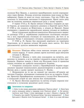 205
§ 27. Північна війна. Повстання С.  Палія. Виступ І.  Мазепи. П.  Орлик
полякам Білу Церкву, а  залишки правобережних полків переправи-
лися через Дніпро. Польща остаточно відновила свою владу на Пра-
вобережжі. Однак ці землі не стали «пусткою». Уже від 1720‑х  рр.
почалося їх інтенсивне заселення й  відродження. Проте цього разу
вже не козацтву належала вирішальна роль у  цьому процесі.
У червні 1714 р. П. Орлик виїхав із Бендер у подорож до кра-
їн Європи, де намагався отримати допомогу в  боротьбі проти Росії.
У  1720  р. він подався до Німеччини, а  згодом до Франції. Однак
підтримки у  правителів європейських держав гетьман не знайшов.
Після підписання російсько-шведського Ніштадтського мирно-
го договору 1721  р. перебування українських політичних емігран-
тів у  всіх європейських столицях не схвалювалося. До того ж  за
наказом Петра I  непокірного гетьмана намагалися заарештувати.
У 1722  р. П.  Орлик був змушений переїхати на територію
Туреччини, де й  прожив останні 20  років свого життя. Усі його
дипломатичні зусилля виявилися марними.
!
Висновки. Північна війна стала важким тягарем для україн-
ського народу. У таких умовах проти політики царя виступив
гетьман І.  Мазепа.
 Гетьман І.  Мазепа у  своїх діях покладався на хитрість, роз-
рахунок та інтриги, а не на героїзм і відданість народу та його про-
відників. Поразка шведів у  битві під Полтавою стала й  провалом
планів гетьмана на здобуття незалежності України.
 Створення козацьких полків у  Правобережній Україні відро-
джувало традиції національного державотворення в  цьому регіоні.
Вагома роль у  цьому процесі належала С.  Палію.
 Незважаючи на те що на певний час вдалося об’єднати дві
частини України, міжнародне становище було не на користь Украї-
ни. Зрештою Правобережжя залишилося у складі Речі Посполитої,
а  козацький устрій на цих землях був ліквідований.
 П. Орлик збагатив українську та світову історію першою кон-
ституцією в  сучасному розумінні цього слова.
?
	 Запитання та завдання
ŠŠ
1. Коли та між якими державами відбувалася Північна війна?  2. Якою була
участь козацьких військ у  першому етапі Північної війни?  3.  Які воєнно-
політичні акції Петра І  стали відповіддю на союз І.  Мазепи з  Карлом ХII?
4. Розкажіть про перебіг Полтавської битви. Чим вона завершилася?  5. Якою
була доля І. Мазепи після Полтавської битви?  6. Коли та за яких обставин
 