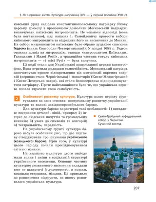 207
§ 28. Церковне життя. Культура наприкінці XVII  — у  першій половині XVIII  ст.
ковський уряд надіслав константинопольському патріарху Якову
царську грамоту з  пропозицією дозволити Московській пат­ріархії
висвячувати київських митрополитів. Не чекаючи ­відповіді (вона
була негативною), цар наказав І.  Самойловичу провести ­вибори
­київського митрополита та відрядити його на висвячення до Москви.
На соборі митрополитом київським було обрано луцького єпископа
Гедеона (князь Святополк-Четвертинський). У грудні 1685 р. Гедеон
отримав дозвіл на митрополію, ставши «митрополитом Київським,
Галицьким і  Малої Росії», а  традиційна частина титулу київських
митрополитів  — «і всієї Русі»  — була вилучена.
Ці події стали для Української православної церкви катастро-
фою. Вона втратила колишню самостійність. Московський патріарх
започаткував процес відокремлення від митрополії окремих єпар-
хій (першою стала Чернігівська) і монастирів (Києво-Межигірський
і Києво-Печерська лавра), які стали безпосередньо підпорядковува-
тися патріарху. Проте найголовнішим було те, що українська церк-
ва почала втрачати свою самобутність.
2
Особливості розвитку культури. Культура цього періоду ґрун-
тувалася на двох основах: попередньому розвитку української
культури та впливі західноєвропейського бароко.
Для культури бароко характерні такі особливості: 1) вигадли-
ве поєднання деталей, ліній, прикрас; 2) ін-
терес до людських почуттів та громадських
вчинків; 3) увага до символів та алегорій;
4) театральність, парадність.
На українському ґрунті культура ба-
роко набула особливих рис, що дає підста-
ву стверджувати про існування українського
(­козацького) бароко. Крім того, у  культурі
цього періоду почали прослідковуватися
світські ознаки.
На характер культури цього періоду
мали вплив і  зміни в  соціальній структурі
українського населення. Основну частину
культурно розвиненого населення складали
вже не шляхтичі й  духовенство, а  козаки,
козацька старшина, міщани. Це приводило
до розширення підґрунтя, на якому розви-
валася українська культура.
„„ Свято-Троїцький кафед­ральний
собор у  Чернігові.
Сучасний вигляд
 