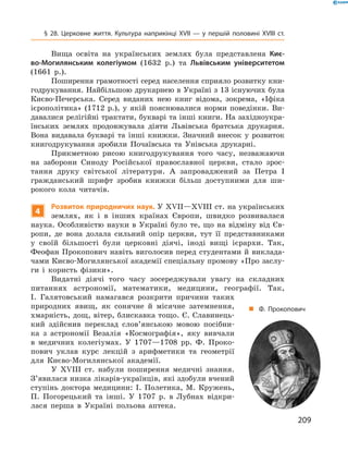 209
§ 28. Церковне життя. Культура наприкінці XVII  — у  першій половині XVIII  ст.
Вища освіта на українських землях була представлена Киє-
во-Могилянським колегіумом (1632  р.) та Львівським університетом
(1661  р.).
Поширення грамотності серед населення сприяло розвитку кни-
годрукування. Найбільшою друкарнею в Україні з 13 існуючих була
Києво-Печерська. Серед виданих нею книг відома, зокрема, «Іфіка
ієрополітика» (1712  р.), у  якій пояснювалися норми поведінки. Ви-
давалися релігійні трактати, букварі та інші книги. На західноукра-
їнських землях продовжувала діяти Львівська братська друкарня.
Вона видавала букварі та інші книжки. Знач­ний внесок у  розвиток
книгодрукування зробили Почаївська та Унівська друкарні.
Прикметною рисою книгодрукування того часу, незважаючи
на заборони Синоду Російської православної церкви, стало зрос-
тання друку світської літератури. А  запроваджений за Петра  І
­гражданський шрифт зробив книжки більш доступними для ши-
рокого кола читачів.
4
Розвиток природничих наук. У XVII—XVIII ст. на українських
землях, як і  в інших країнах Європи, швидко розвивалася
наука. Особливістю науки в  Україні було те, що на відміну від Єв-
ропи, де вона долала сильний опір церкви, тут її представниками
у  своїй більшості були церковні діячі, іноді вищі ієрархи. Так,
­Феофан Прокопович навіть виголосив перед студентами й виклада-
чами Києво-Могилянської академії спеціальну промову «Про заслу-
ги і  користь фізики».
Видатні діячі того часу зосереджували увагу на складних
питаннях астрономії, математики, медицини, географії. Так,
І.  Галятовський намагався розкрити причини таких
природних явищ, як сонячне й  місячне затемнення,
хмарність, дощ, вітер, блискавка тощо. Є. Славинець-
кий здійснив переклад слов’янською мовою посібни-
ка з  астрономії Везалія «Космографія», яку вивчали
в  медичних колегіумах. У  1707—1708  рр. Ф.  Проко-
пович уклав курс лекцій з  арифметики та геометрії
для Києво-Могилянської академії.
У XVIII  ст. набули поширення медичні знання.
З’явилася низка лікарів-українців, які здобули вчений
ступінь доктора медицини: І.  Полетика, М.  Кружень,
П.  Погорецький та інші. У  1707  р. в  Лубнах відкри-
лася перша в  Україні польова аптека.
„„ Ф. Прокопович
 