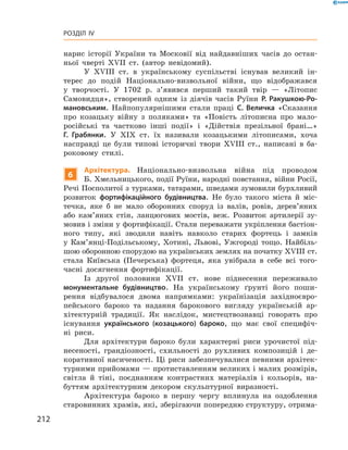 212
Розділ IV
нарис історії України та Московії від найдавніших часів до остан-
ньої чверті XVII  ст. (автор невідомий).
У XVIII  ст. в  українському суспільстві існував великий ін-
терес до подій Національно-визвольної війни, що відображався
у  творчості. У  1702  р. з’явився перший такий твір  — «Літопис
Самовидця», створений одним із діячів часів Руїни Р.  Ракушкою-Ро-
мановським. Найпопулярнішими стали праці С.  Величка «Сказання
про козацьку війну з  поляками» та «Повість літописна про мало-
російські та частково інші події» і  «Дійствія презільної брані…»
Г.  Грабянки. У  ХIX  ст. їх називали козацькими літописами, хоча
насправді це були типові історичні твори XVIII  ст., написані в  ба-
роковому стилі.
6
Архітектура. Національно-визвольна війна під проводом
Б. Хмельницького, події Руїни, народні повстання, війни Росії,
Речі Посполитої з турками, татарами, шведами зумовили бурхливий
розвиток фортифікаційного будівництва. Не було такого міста й  міс-
течка, яке б  не мало оборонних споруд із валів, ровів, дерев’яних
або кам’яних стін, ланцюгових мостів, веж. Розвиток артилерії зу-
мовив і зміни у фортифікації. Стали переважати укріплення бастіон­
ного типу, які зводили навіть навколо старих фортець і  замків
у  Кам’янці-Подільському, Хотині, Львові, Ужгороді тощо. Найбіль-
шою оборонною спорудою на українських землях на початку XVIІI ст.
стала Київська (Печерська) фортеця, яка увібрала в себе всі того-
часні досягнення фортифікації.
Із другої половини XVII  ст. нове піднесення переживало
­монументальне будівництво. На українському ґрунті його поши-
рення відбувалося двома напрямками: українізація західноєвро-
пейського бароко та надання барокового вигляду українській ар-
хітектурній традиції. Як наслідок, мистецтвознавці говорять про
існування українського (козацького) бароко, що має свої специфіч-
ні  риси.
Для архітектури бароко були характерні риси урочистої під-
несеності, грандіозності, схильності до рухливих композицій і  де-
коративної насиченості. Ці риси забезпечувалися певними архітек-
турними прийомами — протиставленням великих і малих розмірів,
світла й  тіні, поєднанням контрастних матеріалів і  кольорів, на-
буттям архітектурним декором скульптурної виразності.
Архітектура бароко в  першу чергу вплинула на оздоблення
старовинних храмів, які, зберігаючи попередню структуру, отрима-
 