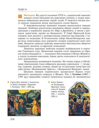 214
Розділ IV
„„ Ікона Знамен-
ня Богородиці.
Фрагмент іконо-
стаса Й.  Кондзе-
левича. Кінець
XVII  — початок
XVІII ст.
„„ Сцена біля криниці з  іконостаса
із Нової Скваряви. Художник
І. Руткович. 1697—1699 рр.
7
Мистецтво. Від другої половини XVII ст. український живопис
швидко почав відходити від церковних канонів, у ньому пере-
важало зображення реальних людей, подій. У творчості митців цьо-
го періоду переважав вплив мистецького стилю бароко.
У монументальному живописі яскраво проявлялися народні
традиції. Особливо реалістично відтворено образи людей із народу,
краєвиди в оздобленні церкви Св. Юра в Дрогобичі, а також у роз-
писах дерев’яних храмів на Закарпатті. У  Софії Київській були
створені нові розписи з  використанням сюжетів про боротьбу з  та-
тарами та поляками. В  Успенському соборі Києво-Печерської лав-
ри була намальована ціла портретна галерея української знаті цієї
доби. Водночас київські майстри намагалися максимально зберегти
старовинні мозаїчні та фрескові композиції.
Творчість народних майстрів яскраво відобразилася в  карти-
нах Страшного суду. Визначним явищем стало звернення до обра-
зів козака-бандуриста — захисника Батьківщини («Козак Мамай»),
а також селянина-повстанця, борця проти соціального й національ-
ного поневолення.
Продовжував розвиватися іконопис. На іконах поряд із біблій-
ними персонажами стали зображати реальних персонажів — гетьма-
нів, старшин, рядових козаків, міщан на тлі реальних інтер’єрів тієї
доби (ікони «Воздвиження Хреста», «Запорозької Покрови» тощо).
Цікавим явищем українського малярського бароко стала
­діяльність художнього осередку в  Жовкві. Так, І.  Руткович (1667—
1707  рр.) традиційні сюжети іконостасів подавав як напівсвітські
 