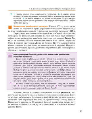 21
§ 3. Виникнення українського козацтва та перших січей
 1.  Назвіть основні стани українського суспільства.  2.  За картою атласу
­визначте, із якими державами в  середині XVI  ст. межували українські землі
на півдні.  3.  Чи можна вважати, що українське південне порубіжжя було
територією протистояння християнського й мусульманського світів? Обґрун-
туйте свою думку.
1
Виникнення українського козацтва. Кінець XV  ст. став часом
появи на історичній арені українського козацтва. Перша згад-
ка про українських козаків у  писемних джерелах датована 1489  р.
Передумови виникнення козацтва були пов’язані з історичною
ситуацією на українських землях на той час. Саме тоді південно-
східна межа розселення українців досягала так званого Дикого По-
ля  — не обжитих осілим населенням степів між ­Доном, Верхньою
Окою й лівими притоками Десни та Дніпра. Це був ­великий масив
вільних земель, що фактично не належав жодній державі. Природні
умови Дикого Поля були надзвичайно сприятливі для господарської
діяльності людини.
Опис природних багатств Дикого Поля литовським дипломатом
­Михайлом Литвином
Диких звірів і  зубрів, диких коней і  оленів така сила по лісах і  полях,
що на них полюють тільки задля шкури, а  м’ясо через велику їх кількість
викидають, окрім спинної частини; ланей і  диких кабанів навіть зовсім не
вживають. Дикі кози в  такій великій кількості перебігають зимою зі степів
до лісів, а  влітку назад, що кожний селянин забиває їх до тисячі на рік.
По берегах річок у великій кількості зустрічаються оселі бобрів. Птиць така
дивовижна сила, що навесні хлопчаки назбирують цілі човни яєць диких
качок, гусей, журавлів і  лебедів, а  пізніше їх виводками наповнюють кур-
ники. Вірлят зачиняють до кліток задля їх пір’я, яке чіпляють до стріл. Псів
годують м’ясом диких звірів і  рибою, бо ж  річки переповнені неймовірною
кількістю осетрів та іншими великими рибами.
?? 1.  Як автор ставиться до подій, про які розповідає? Чому ви так вважає-
те?  2.  Чим Дике Поле приваблювало українців?  3.  Яким видам господа-
рювання сприяли природні багатства Дикого Поля?
Міщани, бояри й  селяни створювали ватаги уходників, які
­вирушали до Дикого Поля займатися степовими промислами (мис-
ливством, рибальством, бджільництвом). Освоєння українським на-
селенням цих територій викликало протистояння з  боку васалів
Кримського ханства та Османської імперії ногайських татар, улу-
си (кочові стійбища) яких були розташовані в  південній частині
Дикого Поля.
 