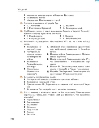 222
Розділ IV
Б	 знищення московськими військами Батурина
В	 Полтавська битва
Г	 підписання Коломацьких статей
	11.	 Автором козацьких літописів був
А	 Г.  Сковорода	Б	 С.  Величко
В	 І.  Григорович-Барський	Г	 В.  Боровиковський
	12.	 Найбільше споруд у  стилі козацького бароко в  Україні було збу-
довано в  період правління гетьмана
А	 І.  Самойловича	Б	 І.  Мазепи
В	 І.  Скоропадського	Г	 К.  Розумовського
13.	 Установіть відповідність між подіями ХVІІ ст. та їхніми наслід-
ками.
1	 Ухвалення Га-
дяцької угоди
2	 Чигиринські
походи турець-
ко-татарських
військ
3	 Укладення
­Андрусівського
договору
4	 Підписання
Віленського
перемир’я
А	 «Великий згін» населення Правобереж-
жя, здійснений гетьманом І.  Самойло-
вичем
Б	 Початок війни Гетьманщини з  Москов-
ським царством
В	 Поділ території Гетьманщини між Річ-
чю Посполитою і  Московським цар-
ством
Г	 Пошук Б.  Хмельницьким нових союз-
ників у  боротьбі з  Річчю Посполитою
Д	 Перехід Лівобережної Гетьманщини під
протекторат Османської імперії
14.	 Установіть послідовність подій.
А	 Чигиринські походи турецько-татарського війська
Б	 Укладання Гадяцької угоди
В	 Проголошення П.  Дорошенка гетьманом усієї козацької Укра-
їни
Г	 Укладання Бахчисарайського мирного договору
15.	 Які з  названих воєводств мали увійти до складу Московського
царства за Гадяцькою угодою 1658  р.? (Виберіть три правильні
відповіді.)
1	 Чернігівське
2	 Брацлавське
3	 Волинське
4	 Київське
5	 Подільське
6	 Руське
7	 Белзьке
 